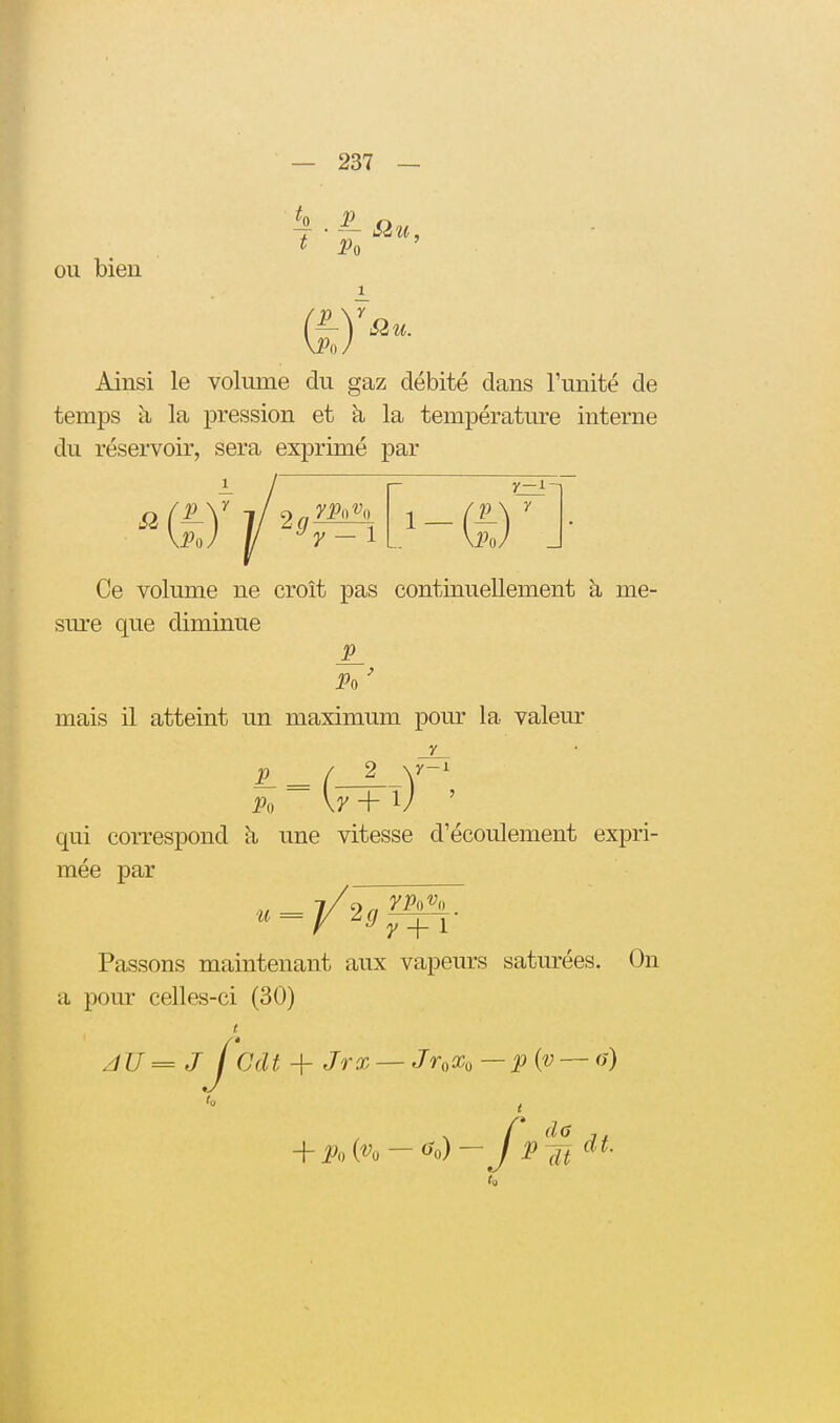 OU bien , Siu, Ainsi le volume du gaz débité dans l'unité de temps à la pression et à la température interne du réservoir, sera exprimé par Si y-l- Ce volume ne croît pas continuellement à me- sm*e que diminue Po ' mais il atteint un maximum pour la valeur y 2 \y-^ 5 Po \7 + 1/ qui correspond une vitesse d'écoulement expri- mée par Passons maintenant aux vapeurs saturées. On a pour celles-ci (30) zïU=JJ dit + Jrx — JnXo—p{v — <ji)