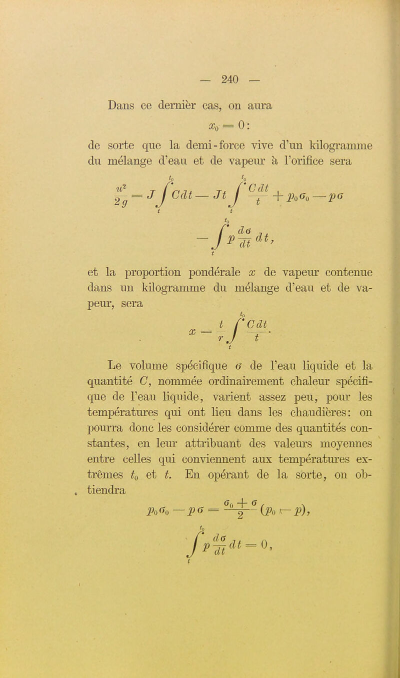 Dans ce dernier cas, on aura Xo = 0: de sorte que la demi-force vive d'un kilogramme du mélange d'eau et de vapeur à l'orifice sera J-g = J'J^Cdt—Jt J ^ + Po6,,—p6 t clt et la proportion pondérale x de vapeur contenue dans un \\ peur, sera dans un kilogramme du mélange d'eau et de va^ to Cdt Le volume spécifique 6 de l'eau liquide et la quantité C, nommée ordinairement chaleur spécifi- que de l'eau liquide, varient assez peu, pour les températures qui ont lieu dans les chaudières: on pourra donc les considérer comme des quantités con- stantes, en leur attribuant des valeurs moyennes entre celles qui conviennent aux températm'es ex- trêmes to et t. En opérant de la sorte, on ob- tiendra Po(îo —13 6 = {Po ^ P), to p'^idt = 0,