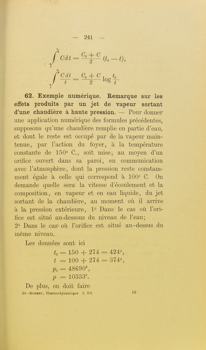 C, + C 2 2 (^0 — 0, 62. Exemple numérique. Remarque sur les effets produits par un jet de vapeur sortant d'une chaudière à haute pression. — Pour donner une application numérique des formules précédentes, supposons qu'une chaudière remplie en partie d'eau, et dont le reste est occupé par de la vapeur main- tenue, par l'action du foyer, à la température constante de IbO^ C, soit mise, au moyen d'un orifice ouvert dans sa paroi, en communication avec l'atmosphère, dont la pression reste constam- ment égale à celle qui correspond à 100° C. On demande quelle sera la vitesse d'écoulement et la composition, en vapeur et en eau liquide, du jet sortant de la chaudière, au moment où il arrive k la pression extérieure, 1*^ Dans le cas où l'ori- fice est situé au-dessous du niveau de l'eau; 2 Dans le cas où l'orifice est situé au-dessus du même niveau. Les données sont ici t, == 150 + 274 424», 3740, = 48690% p = 10333^ De plus, on doit faire St.-Bobbbt, Thermodynaniiquo. 2. Kd. 16