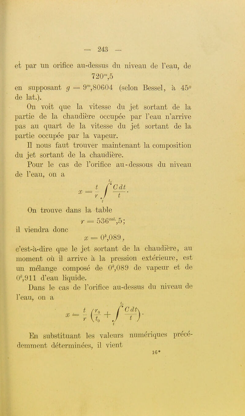 et par un orifice au-dessus du niveau de Teau, de en supposant g = 9',80604 (selon Bessel, à 45 de lat.). On voit que la vitesse du jet sortant de la partie de la chaudière occupée par l'eau n'arrive pas au quart de la vitesse du jet sortant de la partie occupée par la vapeur. II nous faut trouver maintenant la composition du jet sortant de la chaudière. Pour le cas de l'orifice au-dessous du niveau de l'eau, on a c'est-à-dire que le jet sortant de la chaudière, au moment où il arrive à la pression extérieure, est un mélange composé de 0*,089 de vapeur et de 0*,911 d'eau liquide. Dans le cas de l'orifice au-dessus du niveau de Teau, on a En substituant les valeurs numériques précé- demment déterminées, il vient 720',5 16*