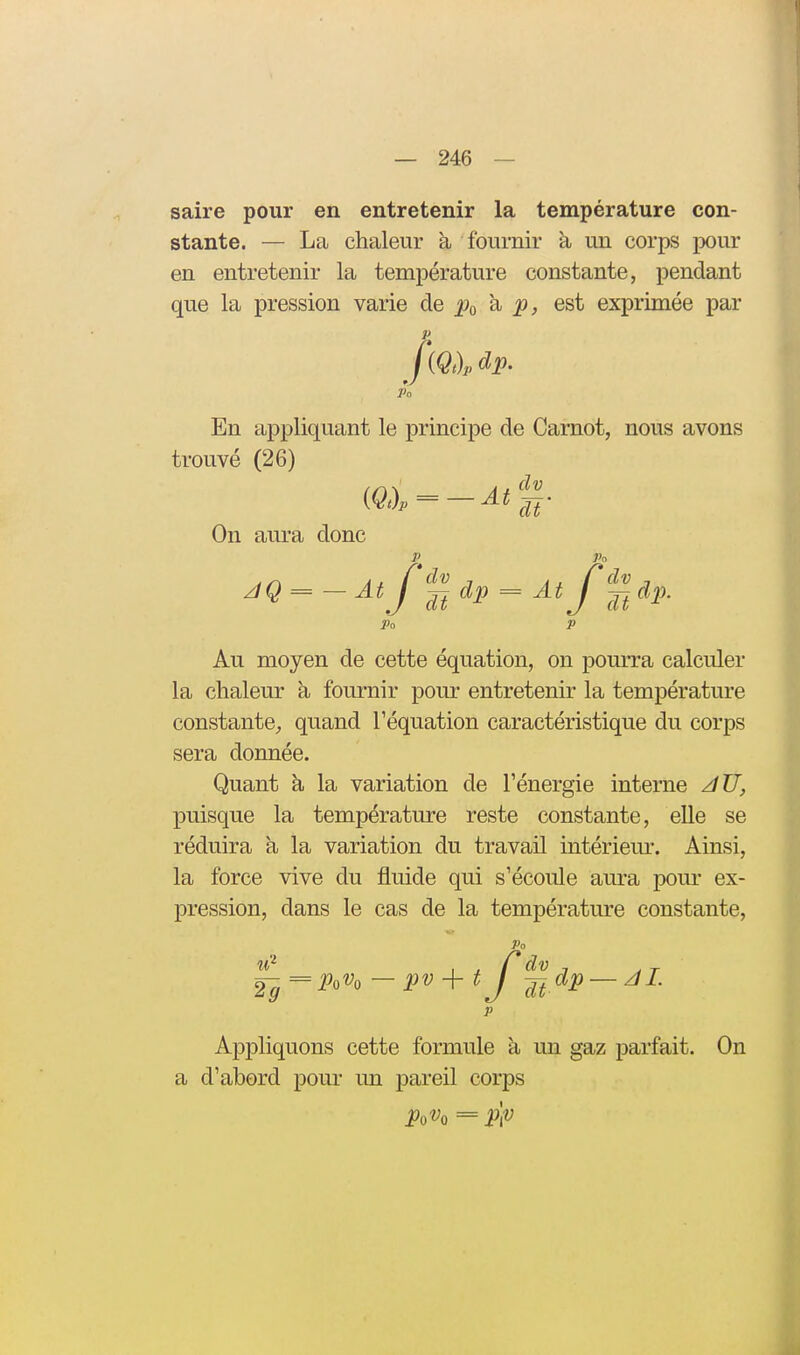 saire pour en entretenir la température con- stante. — La chaleur à fournir h, un corps pour en entretenir la température constante, pendant que la pression varie de 6st exprimée par {Qt)p dp. En appliquant le principe de Carnot, nous avons trouvé (26) On aura donc P^ Po JQ = - At J p^dp = At f% dp. Po P Au moyen de cette équation, on pourra calculer la chaleur à fournir pour entretenir la température constante;, quand l'équation caractéristique du corps sera donnée. Quant à la variation de l'énergie interne /lU, puisque la température reste constante, elle se réduira a la variation du travail intérieur. Ainsi, la force vive du fluide qui s'écoule aura pour ex- pression, dans le cas de la température constante, Po ^ = Po% — pv + t J^j^dp — z/Z 29 p Appliquons cette formule à un gaz parfait. On a d'abord pour un pareil corps