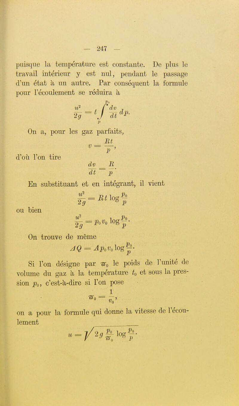 puisque la températui-e est constante. De plus le travail intérieui- y est nul, pendant le passage d'un état h un autre. Par conséquent la formule pour l'écoulement se réduira à, p On a, pour les gaz parfaits. Et P d'où l'on tire dt p En substituant et en intégrant, il vient ou bien 2g ^ p On trouve de même Si l'on désigne par -wo le poids de l'imité de volume du gaz à la température et sous la pres- sion jPo, c'est-à-dire si l'on pose 1 on a pour la formule qui donne la vitesse de l'écou- lement