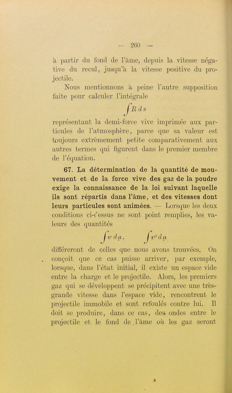 h partir du fond de l'âme, depuis la vitesse néga- tive du recul, jusqu'à la vitesse positive du pro- jectile. Nous mentionnons à peine l'autre supposition faite i)Our calculer l'intégrale représentant la demi-force vive imprimée aux par- ticules de l'atmosphère, parce que sa valeur est toujours extrêmement petite comparativement aux autres termes qui figurent dans le premier membre de l'équation. 67. La détermination de la quantité de mou- vement et de la force vive des gaz de la poudre exige la connaissance de la loi suivant laquelle ils sont répartis dans l'âme, et des vitesses dont leurs particules sont animées. — Lorsque les deux conditions ci-cessus ne sont point remplies, les va- leurs des quantités différeront de celles que nous avons trouvées. Ou conçoit que ce cas puisse arriver, par exemple, lorsque, dans l'état initial, il existe un espace vide entre la charge et le projectile. Alors, les premiers gaz qui se développent se précipitent avec une très- grande vitesse dans l'espace vide, rencontrent le projectile immobile et sont refoulés contre lui. Il doit se produire, dans ce cas, des. ondes entre le projectile et le fond de. l'âme où les gaz seront Bds