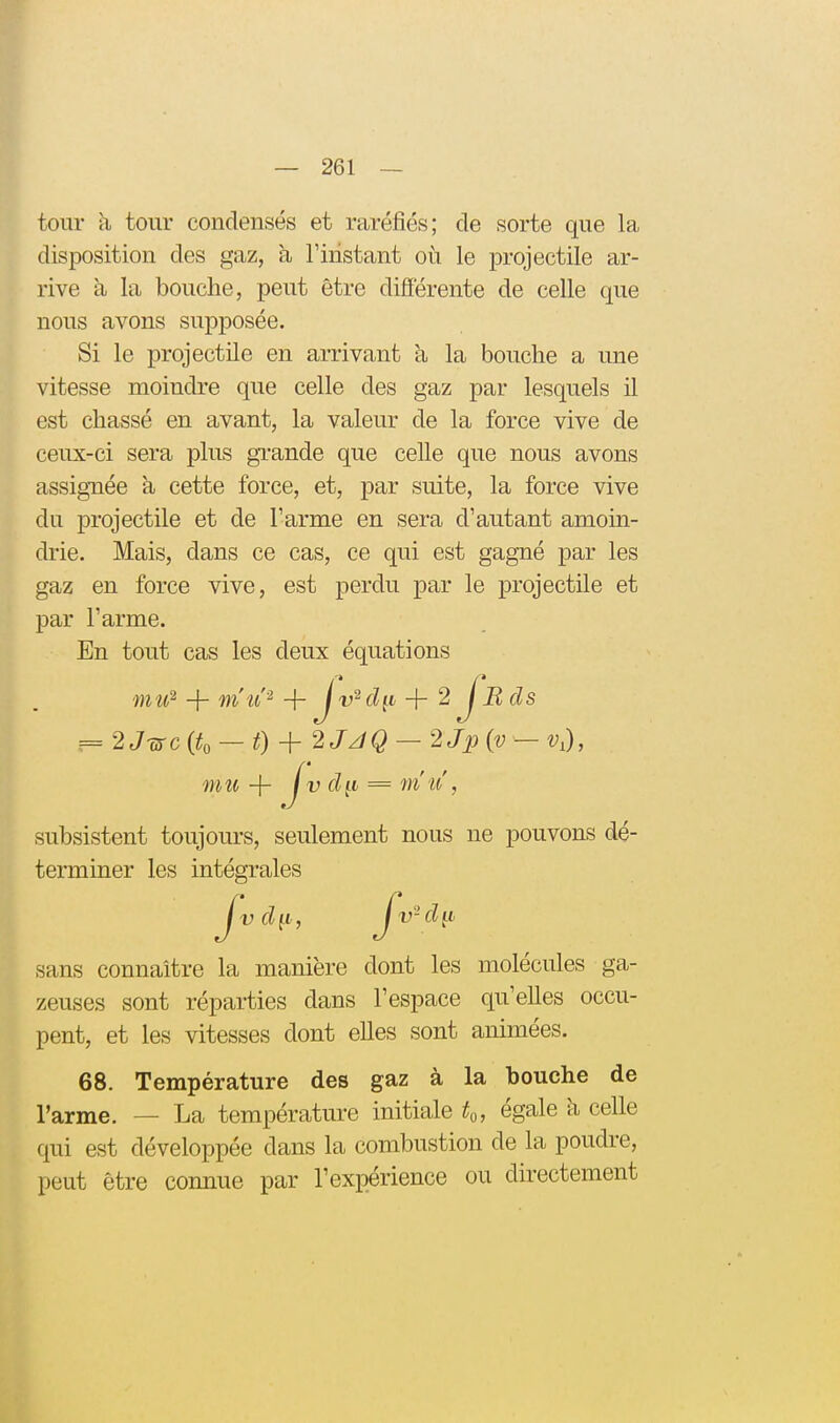 i tour à tour condensés et raréfiés; de sorte que la disposition des gaz, à l'instant où le projectile ar- rive à la bouche, peut être différente de celle que nous avons supposée. Si le projectile en arrivant à la bouche a une vitesse moindre que celle des gaz par lesquels il est chassé en avant, la valeur de la force vive de ceux-ci sera plus grande que celle que nous avons assignée à cette force, et, par suite, la force vive du projectile et de l'arme en sera d'autant amom- drie. Mais, dans ce cas, ce qui est gagné par les gaz en force vive, est perdu par le projectile et par l'arme. En tout cas les deux équations mu^ + mu'-' + lv^dit + 2 fu cl s = 2J-WC (to — 0 + 2JJQ — 2Jp (v — V,), subsistent toujours, seulement nous ne pouvons dé- terminer les intégrales sans connaître la manière dont les molécules ga- zeuses sont réparties dans l'espace qu'elles occu- pent, et les vitesses dont elles sont animées. 68. Température des gaz à la bouche de l'arme. — La température initiale to, égale à celle qui est développée dans la combustion de la poudre, peut être connue par l'expérience ou du-ectement