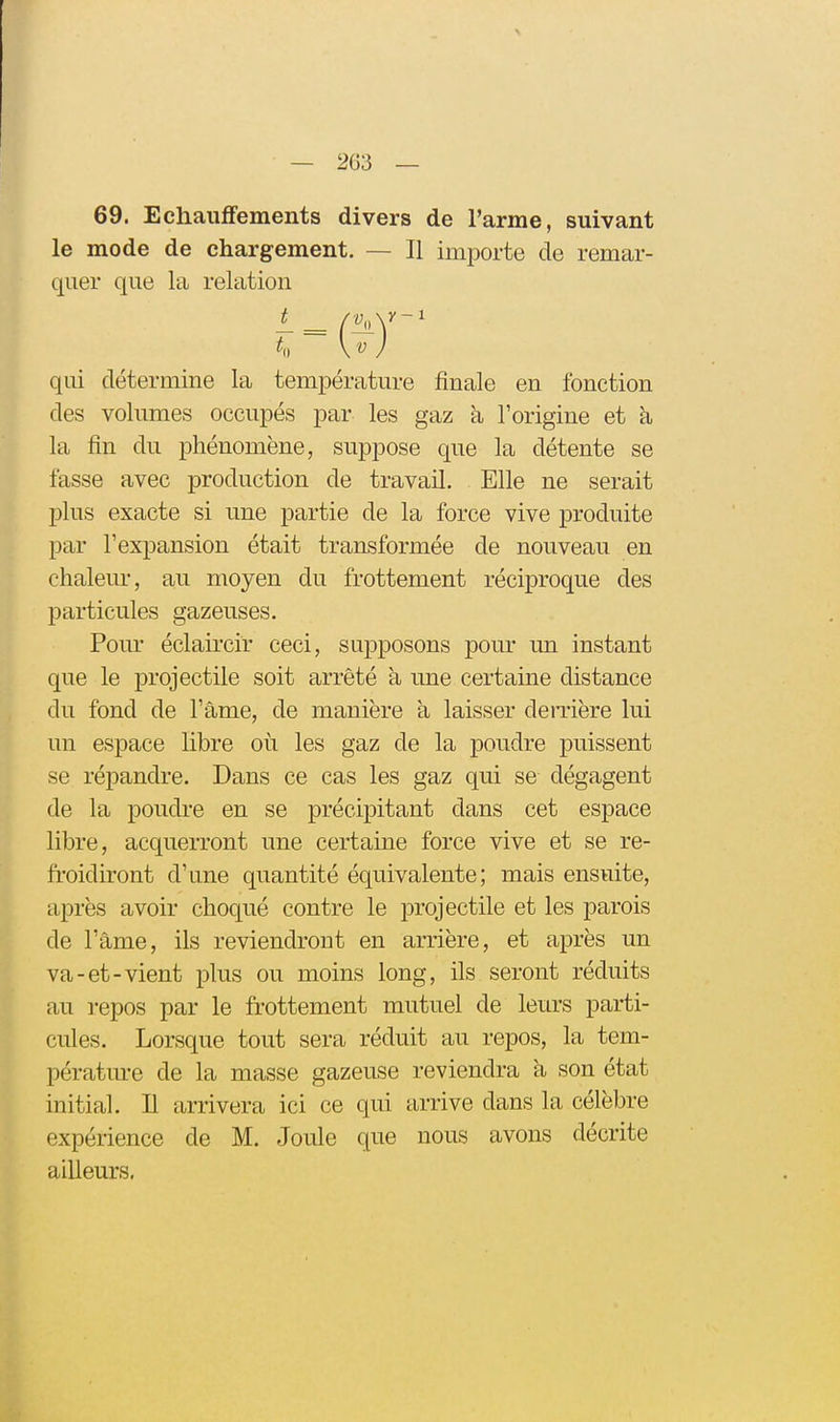 69. Echauffements divers de l'arme, suivant le mode de chargement. — Il importe de remar- quer que la relation qui détermine la température finale en fonction des volumes occupés par les gaz à l'origine et à la fin du phénomène, suppose que la détente se fasse avec production de travail. Elle ne serait plus exacte si une partie de la force vive produite par l'expansion était transformée de nouveau en chaleur, au moyen du frottement réciproque des particules gazeuses. Pour éclaircir ceci, supposons pour un instant que le projectile soit arrêté h une certaine distance du fond de l'âme, de manière à laisser derrière lui un espace libre où les gaz de la poudre puissent se répandre. Dans ce cas les gaz qui se dégagent de la poudi-e en se précipitant dans cet espace libre, acquerront une certaine force vive et se re- froidiront d'une quantité équivalente; mais ensuite, après avoir choqué contre le projectile et les parois de l'âme, ils reviendront en arrière, et après un va-et-vient plus ou moins long, ils seront réduits au i-epos par le frottement mutuel de lem's parti- cules. Lorsque tout sera réduit au repos, la tem- pérature de la masse gazeuse reviendra à son état initial. Il arrivera ici ce qui arrive dans la célèbre expérience de M. Joule que nous avons décrite ailleurs.