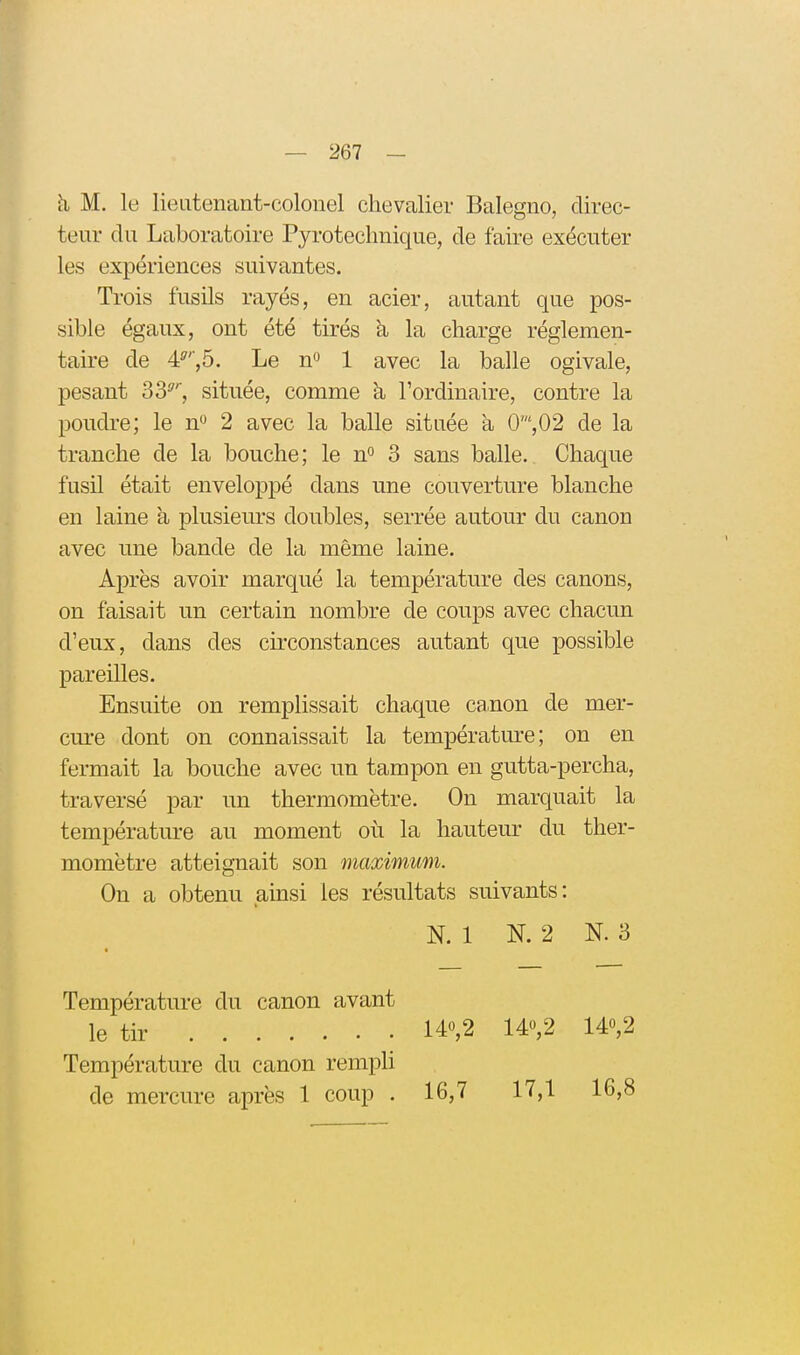 h M. le lieutenant-colonel chevalier Balegno, direc- teur du Laboratoire Pyrotechnique, de faire exécuter les expériences suivantes. Trois fusils rayés, en acier, autant que pos- sible égaux, ont été tirés à la charge réglemen- taire de 4^', 5. Le n^ 1 avec la balle ogivale, pesant 33^', située, comme à l'ordinaire, contre la poudi-e; le n» 2 avec la balle située a 0',02 de la tranche de la bouche; le n^ 3 sans balle. Chaque fusil était enveloppé dans une couverture blanche en laine à plusiem-s doubles, serrée autour du canon avec une bande de la même laine. Après avoir marqué la température des canons, on faisait un certain nombre de coups avec chacun d'eux, dans des circonstances autant que possible pareilles. Ensuite on remplissait chaque canon de mer- cm-e dont on connaissait la température; on en fermait la bouche avec un tampon en gutta-percha, traversé par un thermomètre. On marquait la température au moment où la hauteur du ther- momètre atteignait son maximum. On a obtenu ainsi les résultats suivants: N. 1 N. 2 N. 3 Température du canon avant le tir 140,2 14,2 140,2 Température du canon rempli de mercure après 1 coup . 16,7 17,1 16,8