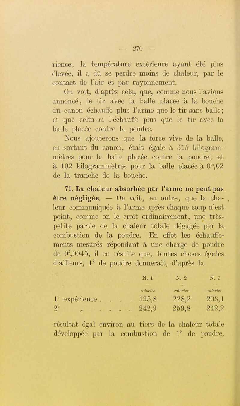 rience, la température extérieure ayant été plus élevée, il a dû se perdre moins de chaleur, par le contact de Tair et par rayonnement. On voit, d'après cela, que, comme nous l'avions annoncé, le tir avec la balle placée a la bouche du canon échauffe plus l'arme que le tir sans baUe; et que celui-ci l'échauffé plus que le tir avec la balle placée contre la poudre. Nous ajouterons que la force vive de la balle, en sortant du canon, était égale à 315 kilogram- mètres pour la balle placée contre la poudre; et à 102 kilogrammëtres pour la balle placée a 0',02 de la tranche de la bouche. 71. La chaleur absorbée par l'arme ne peut pas être négligée, — On voit, en outre, que la cha- . leur communiquée a l'arme après chaque coup n'est point, comme on le croit ordinairement, une très- petite partie de la chaleur totale dégagée par la combustion de la poudre. En effet les échauffe- ments mesurés répondant à une charge de poudre de 0^,0045, il en résulte que, toutes choses égales d'ailleurs, 1* de poudre donnerait, d'après la N. 1 N. 2 N. 3 calories calories calories 1 expérience . . . . 195,8 228,2 203,1 £t „ . . . . 242,9 259,8 242,2 résultat égal environ au tiers de la chaleur totale développée par la combustion de 1* de poudre,