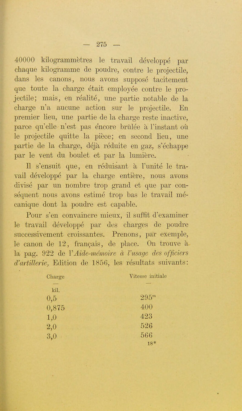 40000 kilogiummètres le travail développé par chaque kilogramme de poudre, contre le projectile, dans les ctinons, nous avons supposé tacitement que toute la charge était employée contre le pro- jectile; mais, en réalité, une partie notable de la charge n'a aucune action sur le projectile. En premier lieu, une partie de la charge reste inactive, parce qu'elle n'est pas encore brûlée à l'instant où le projectile quitte la pièce; en second lieu, une partie de la charge, déjà réduite en gaz, s'échappe par le vent du boulet et par la lumière. H s'ensuit que, en réduisant à l'unité le tra- vail développé par la charge entière, nous avons divisé par un nombre trop grand et que par con- séquent nous avons estimé trop bas le travail mé- canique dont la poudre est capable. Pour s'en convaincre mieux, il suffit d'examiner le travail développé par des charges de poudre successivement croissantes. Prenons, par exemple, le canon de 12, français, de place. On trouve à la pag. 922 de VAide-mémoire à Viisage des officiers d'artillerie, Edition de 1856, les résultats suivants: Charge Vitesse initiale Ml. 0,5 295' 0,875 400 1,0 423 2,0 526 3,0 566 18*