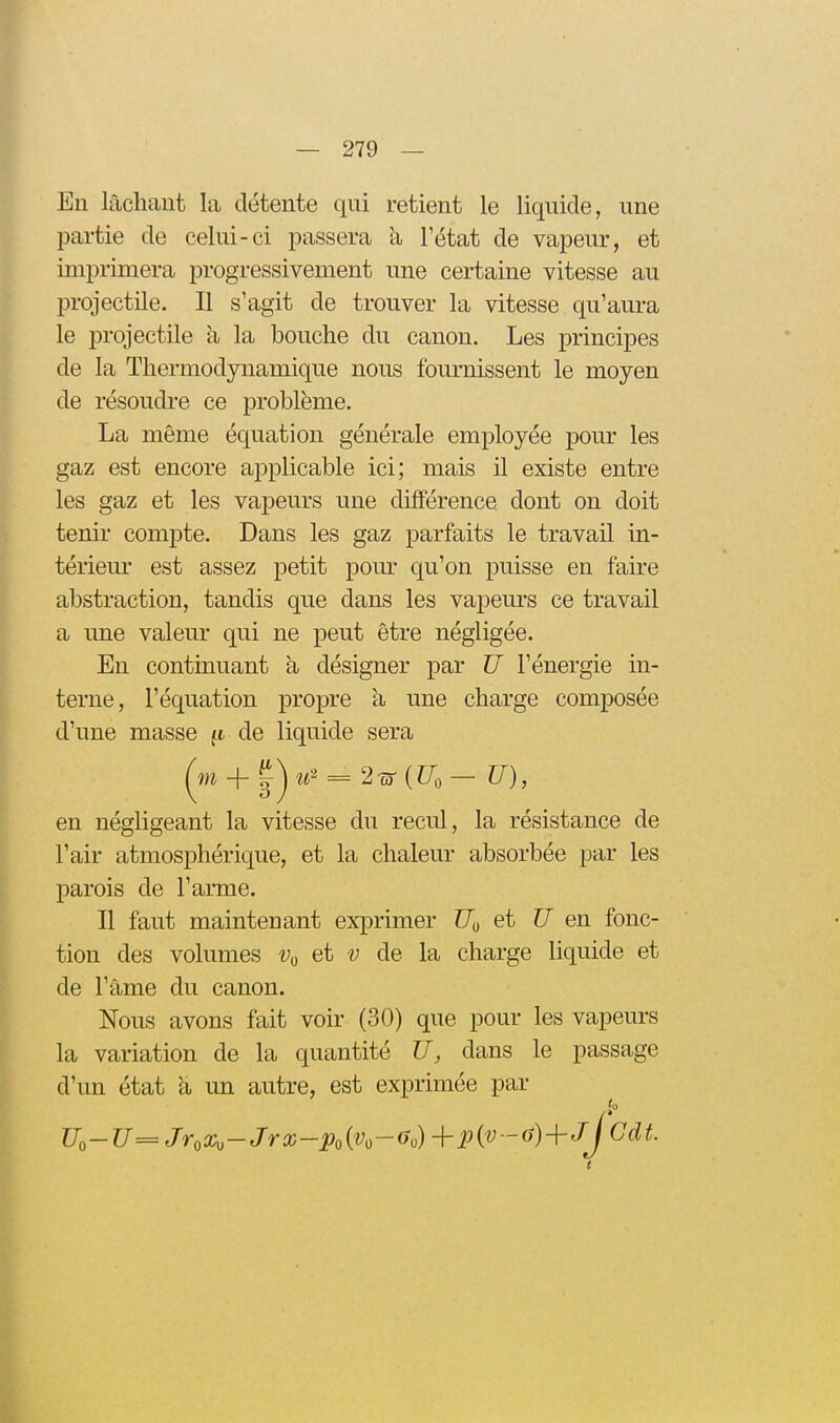 En lâchant la détente qui retient le liquide, une partie de celui-ci passera à l'état de vapeur, et imprimera progressivement une certaine vitesse au projectile. Il s'agit de trouver la vitesse qu'aura le projectile à la bouche du canon. Les principes de la Thermodynamique nous fournissent le moyen de résoudi-e ce problème. La même équation générale employée pour les gaz est encore applicable ici; mais il existe entre les gaz et les vapeurs une différence dont on doit tenir com^Dte. Dans les gaz parfaits le travail in- tériem- est assez petit pour qu'on puisse en faire abstraction, tandis que dans les vapeurs ce travail a une valeur qui ne peut être négligée. En continuant à désigner par TJ l'énergie in- terne, l'équation propre à une charge composée d'une masse ft de liquide sera en négligeant la vitesse du recul, la résistance de l'air atmosphérique, et la chaleur absorbée par les parois de l'arme. Il faut maintenant exprimer C/o et U en fonc- tion des volumes v^^ et v de la charge liquide et de l'âme du canon. Nous avons fait voir (30) que pour les vapeurs la variation de la quantité U, dans le passage d'un état â un autre, est exprimée par Uo-U=JroX,-Jrx-po{Vo-(Jo)+Pi'i^-(^)+JCd^-