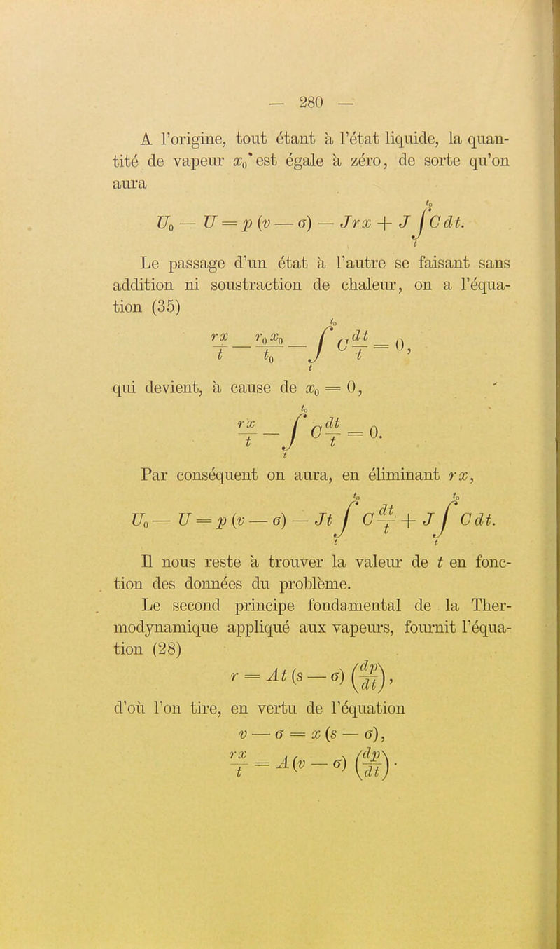 A l'origine, tout étant à Tétat liquide, la quan- tité de vapeur iCo'est égale à zéro, de sorte qu'on aui'a to Uo— U = piv — a) — Jrx-\-jj'cdt. t Le passage d'un état à l'autre se faisant sans addition ni soustraction de chaleur, on a l'équa- tion (35) to T-T, J ^T = ^' t qui devient, à cause de Xo = 0, k rx l ri^^ A t Par conséquent on aura, en éliminant rx, ' t n nous reste à trouver la valeur de t en fonc- tion des données du problème. Le second principe fondamental de la Ther- modjTiamique appliqué aux vapeurs, fom'nit l'équa- tion (28) d'où l'on tire, en vertu de l'équation V — G = x(s — g), rx f f ^ (dij)^ T
