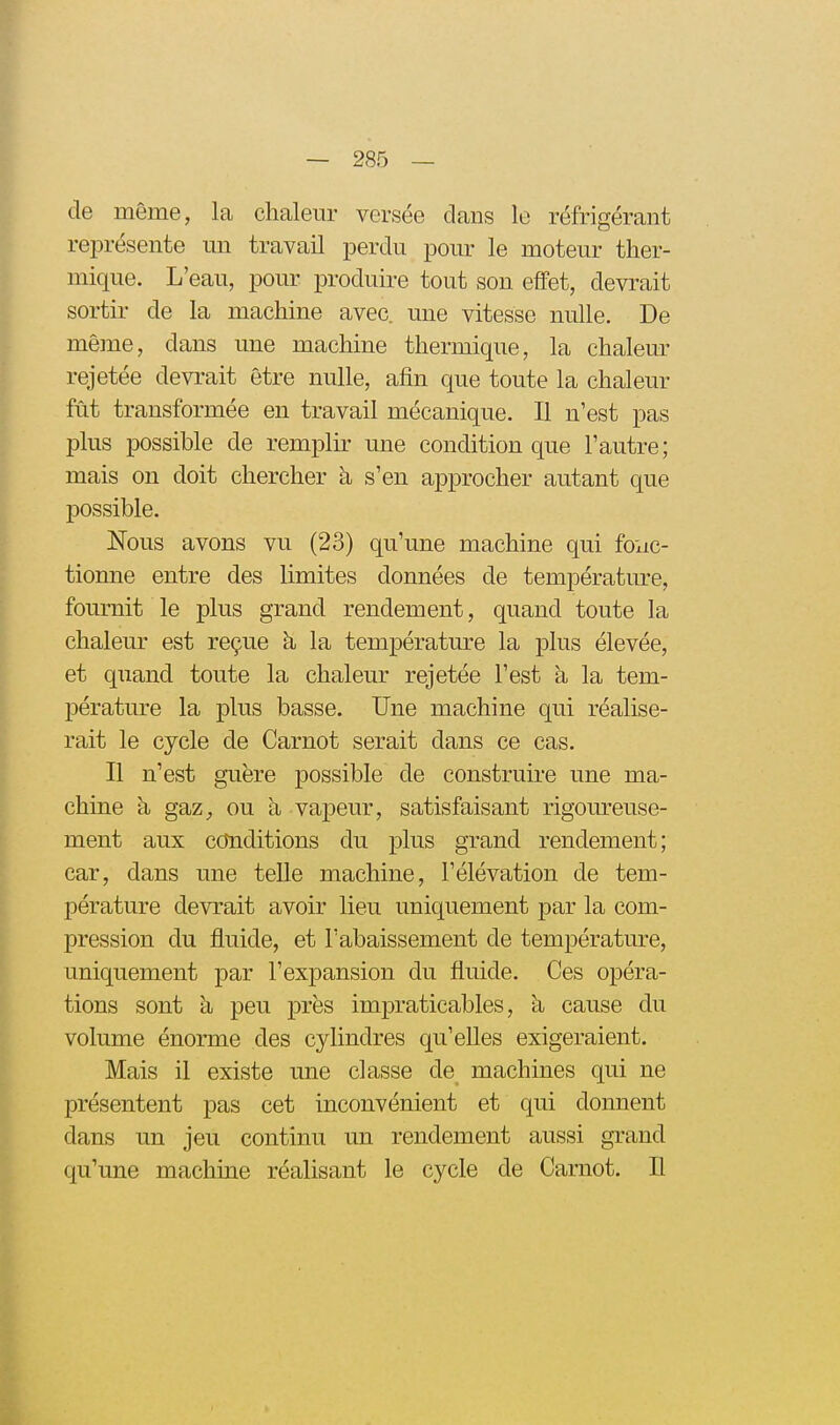 de même, la chalem^ versée dans le réfrigérant représente mi travail perdu pour le moteur ther- mique. L'eau, pour produire tout son effet, devrait sortir de la machine avec, une vitesse nulle. De même, dans une machine thermique, la chalem- rejetée devrait être nulle, afin que toute la chaleur fût transformée en travail mécanique. Il n'est pas plus possible de remplir- une condition que l'autre; mais on doit chercher à s'en approcher autant que possible. Nous avons vu (23) qu'une machine qui fonc- tionne entre des limites données de température, fournit le plus grand rendement, quand toute la chaleur est reçue à la températm^e la plus élevée, et quand toute la chaleur rejetée l'est à la tem- pérature la plus basse. Une machine qui réalise- rait le cycle de Carnot serait dans ce cas. Il n'est guère possible de construire une ma- chine à gaz, ou à vapeur, satisfaisant rigom^euse- ment aux ccJnditions du plus grand rendement; car, dans une teUe machine, l'élévation de tem- pérature devrait avoir lieu uniquement par la com- pression du fluide, et l'abaissement de température, uniquement par l'expansion du fluide. Ces opéra- tions sont à peu près impraticables, à cause du volume énorme des cylindres qu'elles exigeraient. Mais il existe une classe de machines qui ne présentent pas cet inconvénient et qui donnent dans un jeu continu un rendement aussi grand qu'une machine réalisant le cycle de Carnot. Il