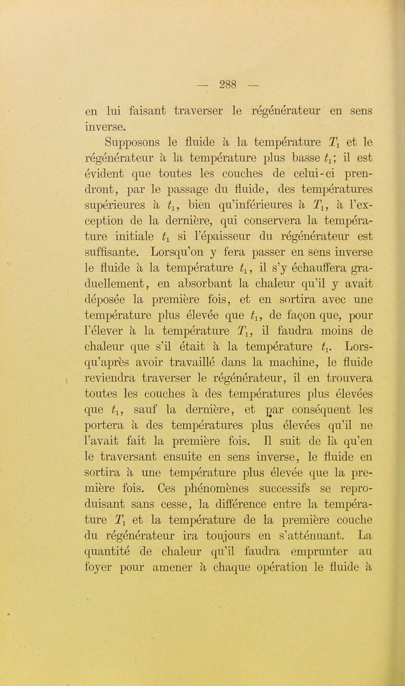 en lui faisant traverser le régénérateur en sens inverse. Supposons le fluide à la température Ti et le régénérateur à la température plus basse t^; il est évident que toutes les couches de celui-ci pren- dront, par le passage du fluide, des températures supérieures à ti, bien qu'inférieures h Ti, h l'ex- ception de la dernière, qui conservera la tempéra- ture initiale ti si l'épaisseur du régénératem- est suffisante. Lorsqu'on y fera passer en sens inverse le fluide à la température ti, il s'y échauffera gra- duellement, en absorbant la chaleur qu'il y avait déposée la première fois, et en sortira avec une température plus élevée que tj,, de façon que, pour l'élever à la température Ti, il faudra moins de chaleur que s'il était à la température fi. Lors- qu'après avoir travaillé dans la machine, le fluide reviendra traverser le régénérateur, il en trouvera toutes les couches k des températures plus élevées que ti, sauf la dernière, et ;gar conséquent les portera à des températures plus élevées qu'il ne l'avait fait la première fois. Il suit de là qu'en le traversant ensuite en sens inverse, le fluide en sortira à une température plus élevée que la pre- mière fois. Ces phénomènes successifs se repro- duisant sans cesse, la différence entre la tempéra- ture Ti et la température de la première couche du régénérateur ira toujours en s'atténuant. La quantité de chaleur qu'il faudra emprunter au foyer pour amener à chaque opération le fluide à,