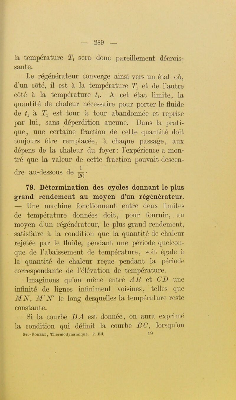 la température sera donc pareillement décrois- sante. Le régénérateur converge ainsi vers un état où, d'un côté, il est h la température et de l'autre côté h la température ^i. A cet état limite, la quantité de chaleur nécessaire pour porter le fluide de ^1 à Ti est tour h, tour abandonnée et reprise par lui;, sans déperdition aucune. Dans la prati- que, une certaine fraction de cette quantité doit toujours être remplacée;, à chaque passage, aux dépens de la chaleur du foyer: l'expérience a mon- tré que la valeur de cette fraction pouvait descen- dre au-dessous de 79. Détermination des cycles donnant le plus grand rendement au moyen d'un régénérateur. — Une machine fonctionnant entre deux limites de température données doit, pour fournir, au moyen d'un régénérateur, le plus grand rendement, satisfaire a la condition que la quantité de chaleur rejetée par le fluide, pendant une période quelcon- que de l'abaissement de température, soit égale à la quantité de chaleur reçue pendant la période correspondante de l'élévation de température. Imaginons qu'on mène entre AB et CD une infinité de lignes infiniment voisines, telles que MN, M'N' le long desquelles la température reste constante. Si la courbe BA est donnée, on aura exprimé la condition qui définit la courbe BC, lorsqu'on St.-Robert, ThermndjTiamiquo. 2. Ed. 19