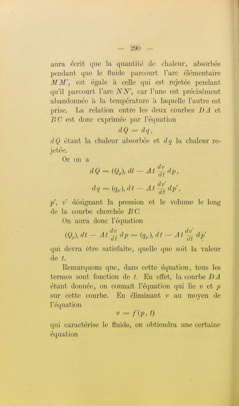 aura écrit que la quantité de chaleur, absorbée pendant que le fluide parcourt l'arc élémentaire MM', est égale à celle qui est rejetée pendant qu'il parcourt l'arc NN', car l'une est précisément abandonnée à, la température à laquelle l'autre est prise. La relation entre les deux courbes DA et BC est donc exprimée par l'équation dQ = dq, dQ étant la chaleur absorbée et dq la chaleur re- jetée. Or on a dQ = {Qp)t dt — At^ dp, = {qp)t df — Atj^ dp, p', V désignant la pression et le volume le long de la courbe cherchée BC. On aura donc l'équation {Qp)t dt — At~ dp = iq^), dt — At~ dp qui devra être satisfaite, quelle que soit la valeur de t. Eemarquons que, dans cette équation^ tous les termes sont fonction de t. En effet, la com-be BA étant donnée, on connaît l'équation qui lie v et p sur cette courbe. En éliminant v au moyen de l'équation V = f{p, t) qui caractérise le fluide, on obtiendra une certaine équation