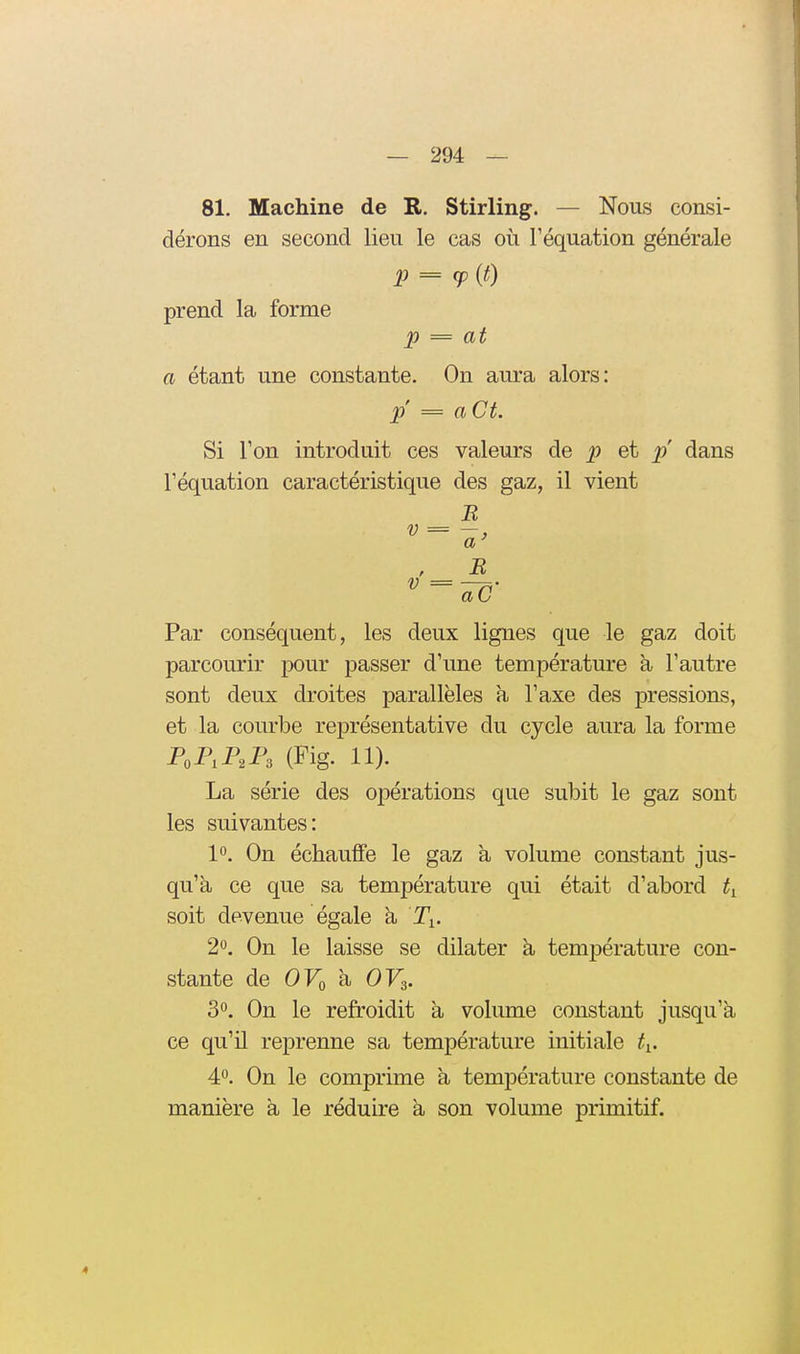 81. Machine de R, Stirling. — Nous consi- dérons en second lieu le cas où Féquation générale p = (fit) prend la forme p = at a étant une constante. On aura alors: p = aCt. Si Ton introduit ces valeurs de p et p dans l'équation caractéristique des gaz, il vient B a ' , B aC Par conséquent, les deux lignes que le gaz doit parcourir pour passer d'une température à l'autre sont deux droites parallèles a l'axe des pressions, et la courbe représentative du cycle aura la forme P,P,P,P, (Fig. 11). La série des opérations que subit le gaz sont les suivantes: 10. On échauffe le gaz a volume constant jus- qu'à ce que sa température qui était d'abord soit devenue égale k I\. 2». On le laisse se dilater à. température con- stante de OFo à OF3. 3°. On le refroidit à volume constant jusqu'à ce qu'il reprenne sa température initiale ^i. 4'^. On le comprime à température constante de manière à le réduire à son volume primitif. 4