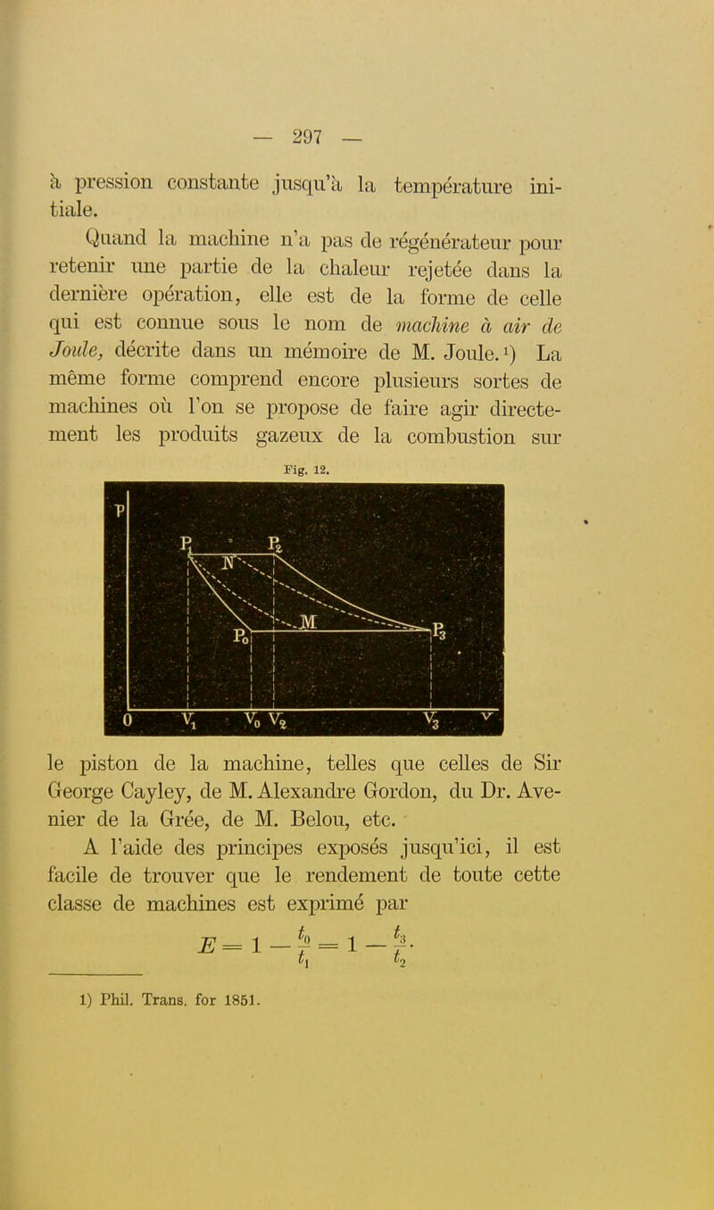 h pression constante jusqu'à la température ini- tiale. Quand la machine n'a pas de régénérateur pour retenir une partie de la chaleur rejetée dans la dernière opération, elle est de la forme de celle qui est connue sous le nom de macUne à air de Joule, décrite dans un mémoire de M. Joule, La même forme comprend encore plusieurs sortes de machines où Ton se propose de faire agir directe- ment les produits gazeux de la combustion sur Fig. 12, le piston de la machine, telles que celles de Sir George Cayley, de M. Alexandre Gordon, du Dr. Ave- nier de la Grée, de M. Belou, etc. A l'aide des principes exposés jusqu'ici, il est facile de trouver que le rendement de toute cette classe de machines est exprimé par 1) Phi]. Trans. for 1851.