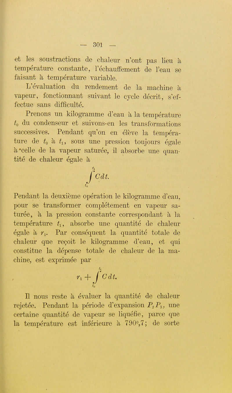 et les soiistrcactions de chaleur n'ont pas lieu à température constante, réchauffement de l'eau se faisant à, température variable. L'évaluation du rendement de la machine h vapeur, fonctionnant suivant le cycle décrit, s'ef- fectue sans difficulté. Prenons un kilogramme d'eau h la température ^0 du condenseur et suivons-en les transformations successives. Pendant qu'on en élève la temi^éra- ture de to à ti, sous une pression toujours égale à'celle de la vapeiu- saturée, il absorbe une quan- tité de chaleur égale à Pendant la deuxième opération le kilogramme d'eau, pour se transformer complètement en vapeur sa- turée, à la pression constante correspondant à la température ti, absorbe une quantité de chaleur égale à r^. Par conséquent la quantité totale de chaleur que reçoit le kilogramme d'eau, et qui constitue la dépense totale de chaleur de la ma- chine, est exprimée par Il nous reste à évaluer la quantité de chaleur rejetée. Pendant la période d'expansion P-iPa, une certaine quantité de vapeur se liquéfie, parce que la température est inférieure à 7 90», 7; de sorte