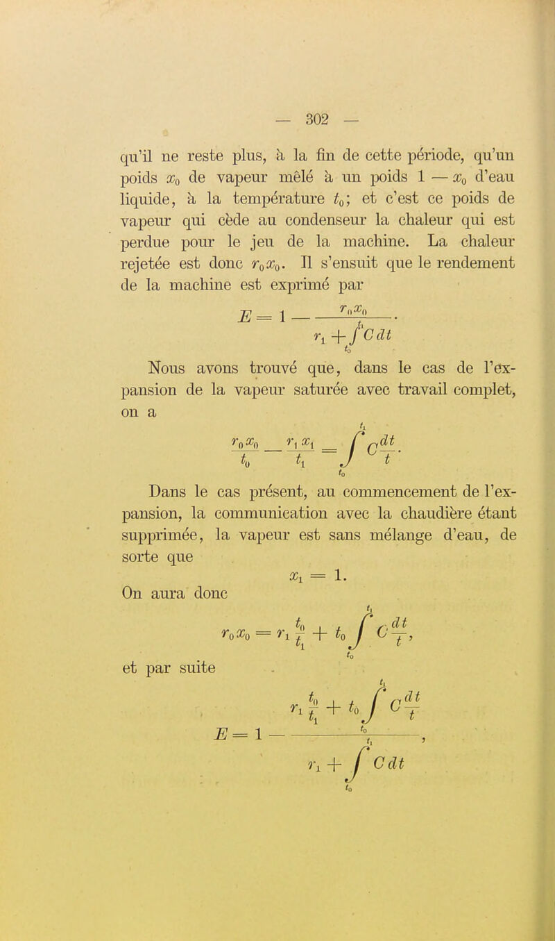 qu'il ne reste plus, à la fin de cette période, qu'un poids Xq de vapeur mêlé à un jDoids 1 — d'eau liquide, à la température to', et c'est ce poids de vapeur qui cède au condenseur la chaleur qui est perdue pour le jeu de la machine. La chaleur rejetée est donc r^x^. Il s'ensuit que le rendement de la machine est exprimé par E= 1 — t(f Nous avons trouvé que, dans le cas de l'ex- pansion de la vapeur saturée avec travail complet, on a to Dans le cas présent, au commencement de l'ex- pansion, la communication avec la chaudière étant supprimée, la vapeur est sans mélange d'eau, de sorte que Xi = 1. On aura donc et par suite 1 Cdt