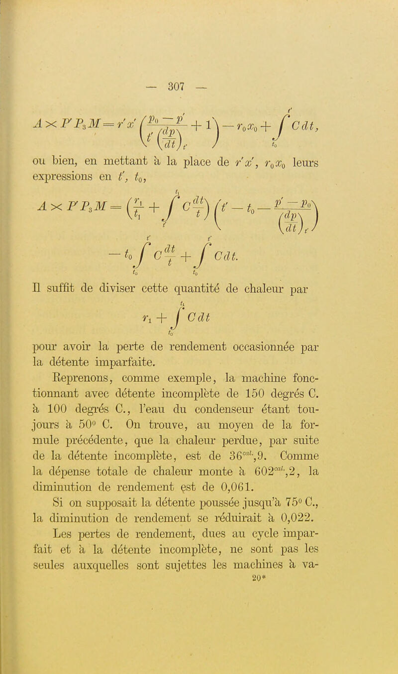 AxFFsM=rx ou bien, en mettant li la place de r'x, r^Xo leurs expressions en t', to, H suffit de diviser cette quantité de chaleur par pour avoir la perte de rendement occasionnée par la détente imparfaite. Eeprenons, comme exemple, la machine fonc- tionnant avec détente incomplète de 150 degrés C. à 100 degrés C, l'eau du condenseur étant tou- jours à 50 C. On trouve, au moyen de la for- mule précédente, que la chaleur perdue, par suite de la détente incomplète, est de 36',9. Comme la dépense totale de chaleur monte à 602'-,2, la diminution de rendement çst de 0,061. Si on supposait la détente poussée jusqu'à, 75° C, la diminution de rendement se réduirait à 0,022. Les pertes de rendement, dues au cycle impar- fait et à la détente incomplète, ne sont pas les seules auxquelles sont sujettes les machines à va- AxFP.M Cdt 20*