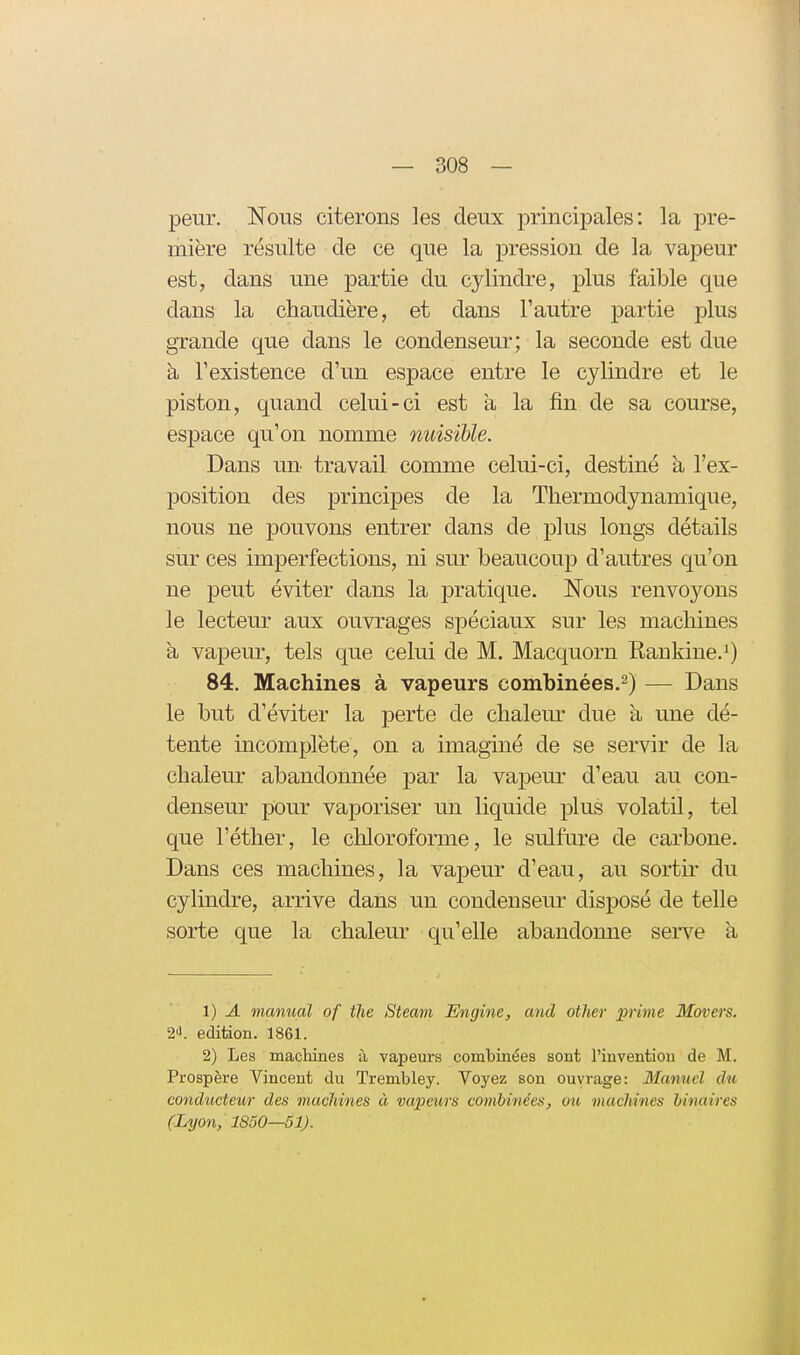 peur. Nous citerons les deux principales: la pre- mière résulte de ce que la pression de la vapeur est, dans une partie du cylindre, plus faible que dans la chaudière, et dans l'autre partie plus grande que dans le condenseur; la seconde est due k l'existence d'un espace entre le cylindre et le piston, quand celui-ci est à la fin de sa course, espace qu'on nomme nuisible. Dans un travail comme celui-ci, destiné à l'ex- position des principes de la Thermodynamique, nous ne pouvons entrer dans de plus longs détails sur ces imperfections, ni sur beaucoup d'autres qu'on ne peut éviter dans la pratique. Nous renvoyons le lecteur aux ouvrages spéciaux sur les machines à vapeur, tels que celui de M. Macquorn Rankine.^) 84. Machines à vapeurs combinées.^) — Dans le but d'éviter la perte de chalem^ due à une dé- tente incomplète, on a imaginé de se servir de la chaleur abandonnée par la vapeur d'eau au con- denseur pour vaporiser un liquide plus volatil, tel que l'éther, le chloroforme, le sulfm-e de carbone. Dans ces machines, la vapeur d'eau, au sortir du cylindre, arrive dans un condenseur disposé de telle sorte que la chaleur qu'elle abandomie serve à 1) A manual of the Steam Engine, and other prime Movers. 2'!. édition. 1861. 2) Les machines à vapeurs combinées sont l'invention de M. Prospère Vincent du Trembley. Voyez sou ouvrage: Manuel du conducteur des machines à vapeurs combinées, ou machines binaires (Lyon, 1850—51).