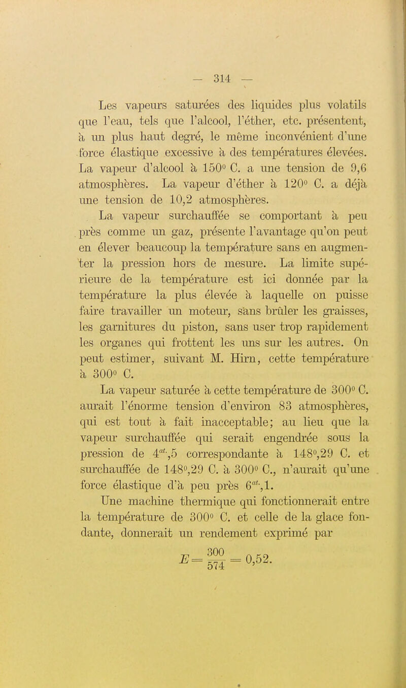 Les vapeurs saturées des liquides plus volatils que l'eau, tels que Falcool, Téther, etc. présenteut, h un plus haut degré, le même inconvénient d'une force élastique excessive à des températures élevées. La vapeur d'alcool à lôO*^ C. a une tension de 9,6 atmosphères. La vapeur d'éther à 120'* C. a déjà une tension de 10,2 atmosphères. La vapeur surchauffée se comportant à peu près comme un gaz, présente l'avantage qu'on peut en élever beaucoup la température sans en augmen- ter la pression hors de mesure. La limite supé- rieure de la température est ici donnée par la température la plus élevée h laquelle on puisse faire travailler un moteur, s'ans brûler les graisses, les garnitures du piston, sans user trop rapidement les organes qui frottent les uns sur les autres. On peut estimer, suivant M. Hirn, cette température à 3000 C. La vapeur saturée h cette températm-e de 300 C. aurait l'énorme tension d'envu'on 83 atmosphères, qui est tout à fait inacceptable; au lieu que la vapem^ surchauffée qui serait engendrée sous la pression de 4:'-,b correspondante à 148<^,29 C. et surchauffée de 148'^,29 C. a 300» C, n'am*ait qu'une force élastique d'à peu près 6'',1. Une machine thermique qui fonctionnerait entre la température de 300<^ C. et celle de la glace fon- dante, donnerait un rendement exprimé par i;=g| = 0,52.