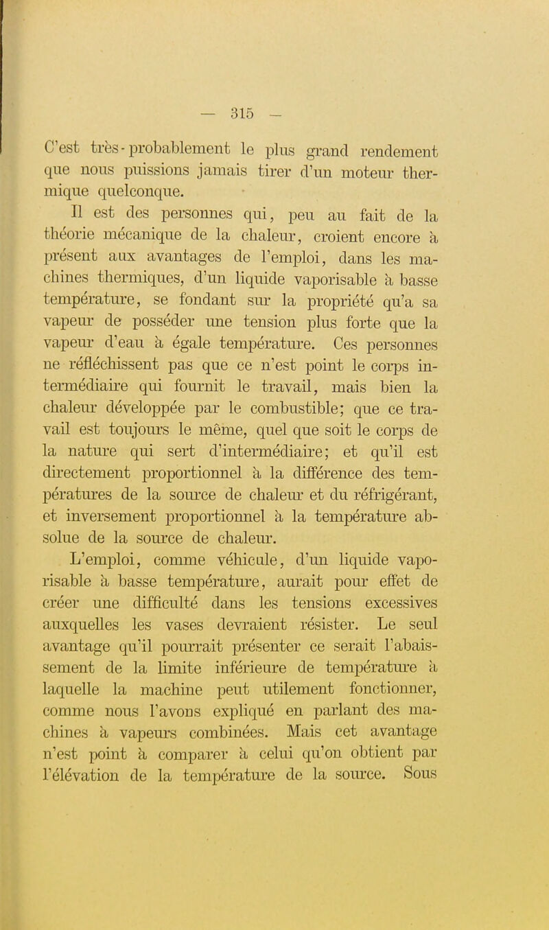 C'est très-probablement le plus grand rendement que nous puissions jamais tirer d'un moteur ther- mique quelconque. Il est des personnes qui, peu au fait de la théorie mécanique de la chaleur, croient encore a présent aux avantages de l'emploi, dans les ma- chines thermiques, d'un liquide vaporisable à basse température, se fondant sm- la propriété qu'a sa vapeur de posséder une tension plus forte que la vapem- d'eau a égale température. Ces personnes ne réfléchissent pas que ce n'est point le corps in- termédiaii-e qui fournit le travail, mais bien la chaleur développée par le combustible; que ce tra- vail est toujours le même, quel que soit le corps de la nature qui sert d'intermédiaire; et qu'il est directement ^proportionnel à la différence des tem- pératures de la som'ce de chalem' et du réfrigérant, et inversement proportionnel à la température ab- solue de la source de chaleur. L'emploi, comme véhicule, d'un liquide vapo- risable à basse température, aurait pour effet de créer une difficulté dans les tensions excessives auxquelles les vases devraient résister. Le seul avantage qu'il pourrait présenter ce serait l'abais- sement de la limite inférieure de températm^e à laquelle la machine peut utilement fonctionner, comme nous l'avons expliqué en parlant des ma- chines k vapeurs combinées. Mais cet avantage n'est point à comparer à celui qu'on obtient par l'élévation de la température de la source. Sous