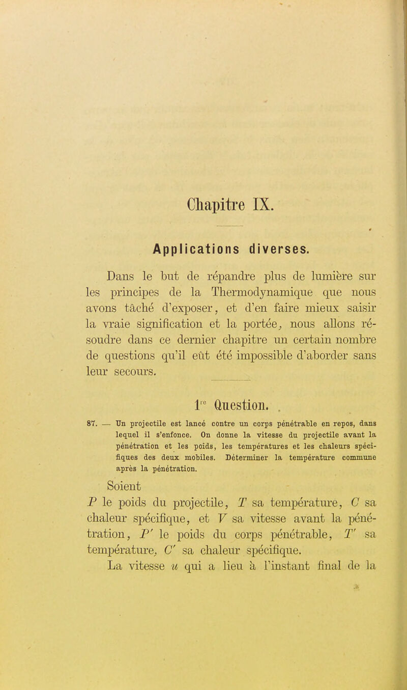 Chapitre IX. Applications diverses. Dans le but de répandre plus de lumière sur les princi^Des de la Thermodynamique que nous avons tâché d'exposer, et d'en faire mieux saisir la vraie signification et la portée, nous allons ré- soudre dans ce dernier chapitre un certain nombre de questions qu'il eût été impossible d'aborder sans leur secours. 1' Question. . 87. — Un projectile est lancé contre un corps pénétrable en repos, dans lequel il s'enfonce. On donne la vitesse du projectile avant la pénétration et les poids, les températures et les chaleurs spéci- fiques des deux mobiles. Déterminer la température commune après la pénétration. Soient P le poids du projectile, T sa température, G sa chalem^ spécifique, et F sa vitesse avant la péné- tration, P' le poids du corps pénétrable, T' sa température, C sa chalem* spécifique. La vitesse u qui a lieu à l'instant final de la