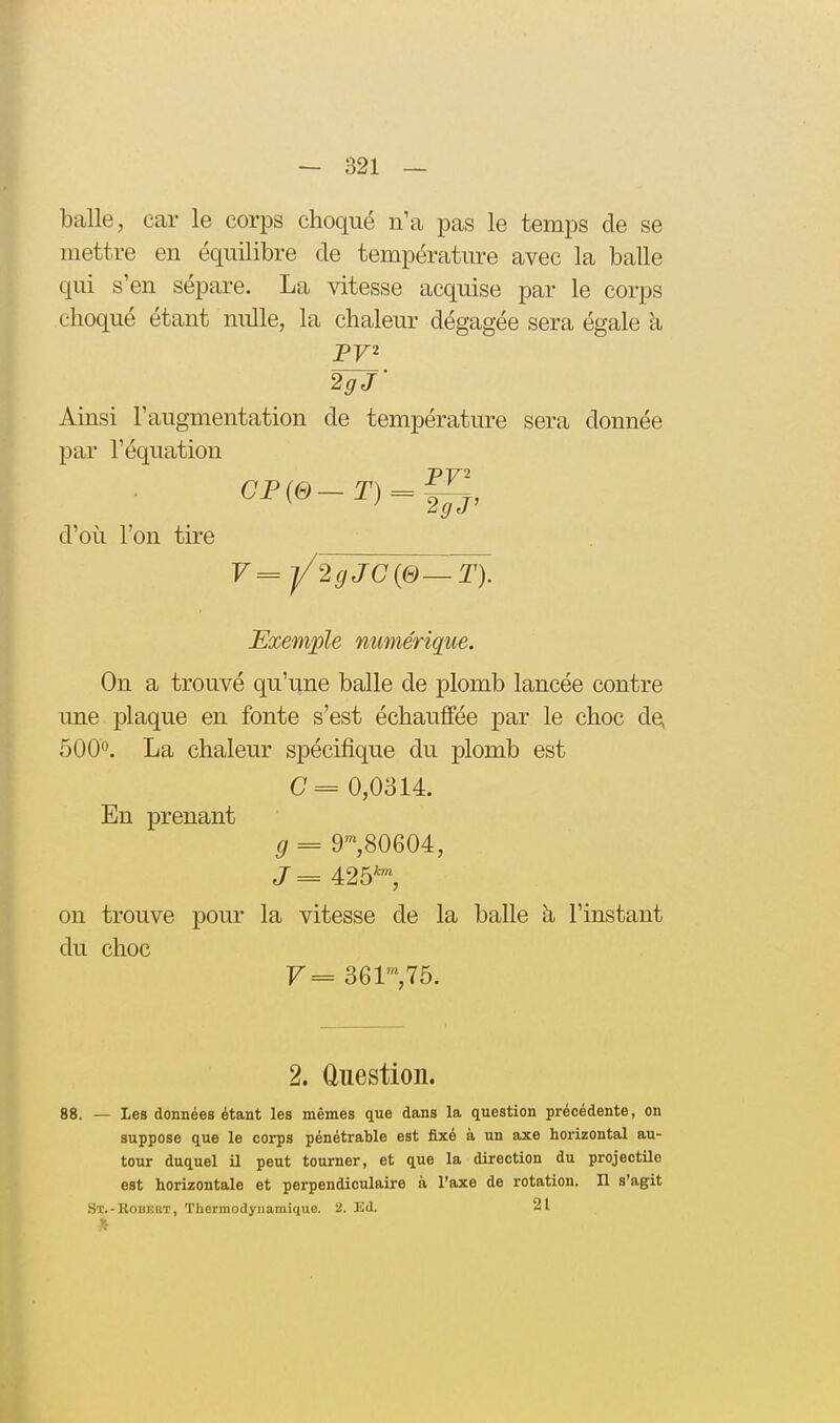 balle, car le corps choqué n'a pas le temps de se mettre en équilibre de température avec la balle qui s'en sépare. La vitesse acquise par le corps choqué étant nulle, la chaleur dégagée sera égale a 2gJ- Ainsi l'augmentation de température sera donnée par l'équation d'où l'on tire V=j/2gJC{&—T). Exemple numérique. On a trouvé qu'une balle de plomb lancée contre une plaque en fonte s'est échauffée par le choc de, 500°. La chaleur spécifique du plomb est C= 0,0314. En prenant g = 9^,80604, J = 425*™, on trouve pour la vitesse de la balle h l'instant du choc 2. ûuestion. 88. — Les données étant les mêmes que dans la question précédente, on suppose que le corps pénétrable est fixé à un axe horizontal au- tour duquel il peut tourner, et que la direction du projectile est horizontale et perpendiculaire à l'axe de rotation. Il s'agit St.-Kobekt, Thermodynamique, a. lid. 21