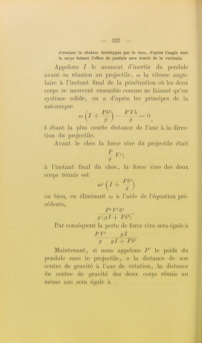 d'évaluer la chaleur développée par le choc, d'après l'angle dont le corps faisant l'office de pendule sera écarté de la verticale. Appelons I le moment d'inertie du pendule avant sa réunion au projectile, o la vitesse angu- laire à l'instant final de la pénétration où les deux corps se meuvent ensemble comme ne faisant qu'un système solide, on a d'après les principes de la mécanique 1) étant la plus courte distance de l'axe à la direc- tion du projectile. Avant le choc la force vive du projectile était à l'instant final du choc, la force vive des deux corps réunis est ou bien, en éliminant gj k l'aide de l'équation pré- cédente, Par conséquent la perte de force vive sera égale à P72 gl Maintenant, si nous appelons P' le poids du pendule sans le projectile, a la distance de son centre de gravité à l'axe de rotation, la distance du centre de gTavité des deux corps réunis au même axe sera égale à g gl+FV