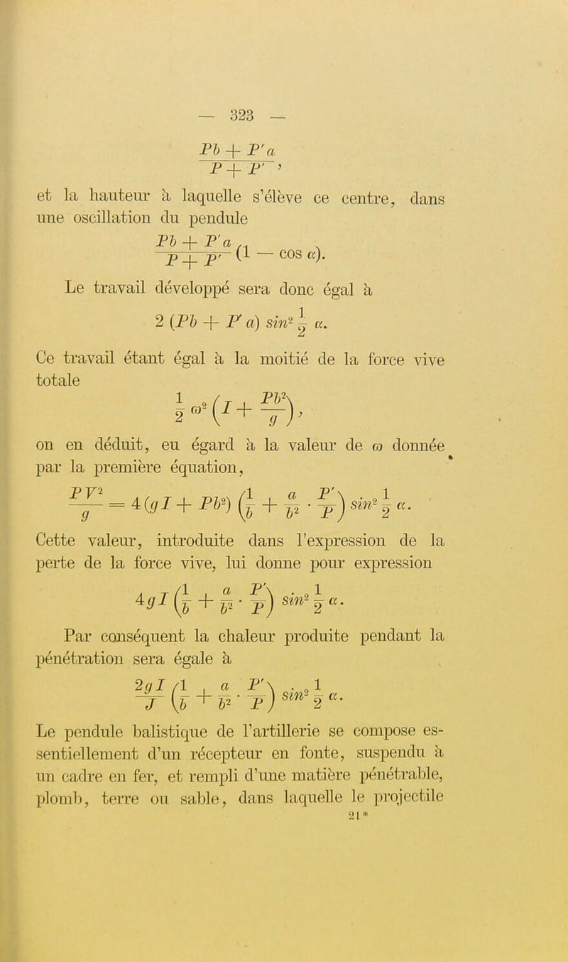 P+ P' ' et la hauteur h laquelle s'élève ce centre, dans une oscillation du pendule p_|_ p>- (1 — COS a). Le travail développé sera donc égal à 2{P1) + F a) sin^ \ a. Ce travail étant égal à la moitié de la force vive totale on en déduit, eu égard à la valeur de & donnée par la première équation, ^ = 4.(gl+ P¥) + p • jrj sm^-^a. Cette valeur, introduite dans l'expression de la perte de la force vive, lui donne pour expression P\ . „1 Par conséquent la chaleur produite pendant la pénétration sera égale à 2^1/1 , a P'\ . „1 ^^^(f + p* t) J [b ^ h-' f) ^^^^ 2 Le pendule balistique de l'artillerie se compose es- sentiellement d'un récepteur en fonte, suspendu à un cadre en fer, et rempli d'une matière pénétrable, plomb, terre ou sable, dans laquelle le projectile 21*