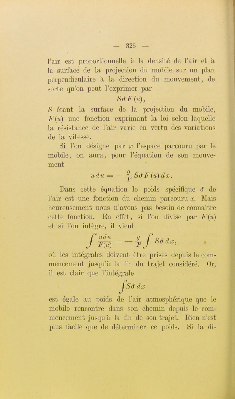 I l'air est proportionnelle à la densité de l'air et h, la surface de la projection du mobile sur un plan perpendiculaire h la direction du mouvement, de sorte qu'on peut l'exprimer par 8 étant la surface de la projection du mobile, F{u) une fonction exprimant la loi selon laquelle la résistance de l'air varie en vertu des variations de la vitesse. Si l'on désigne par x l'espace parcouru par le mobile, on am-a, pour l'équation de son mouve- ment udu = — ^ SâF{u) dx. Dans cette équation le poids spécifique â de l'air est une fonction du chemin parcouru x. Mais heureusement nous n'avons pas besoin de connaître cette fonction. En effet, si l'on divise par F{u) et si l'on intègre, il vient /udii g Cos.! F{^) ^~ Pj où les intégrales doivent être prises depuis le com- mencement jusqu'à la fin du trajet considéré. Or, il est clair que l'intégrale J8â dx est égale au poids de l'air atmosphérique que le mobile rencontre dans son chemin depuis le com- mencement jusqu'à la fin de son trajet. Rien n'est plus facile que de déterminer ce poids. Si la di-