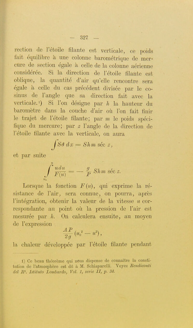 rection de l'étoile filante est verticale, ce poids fait équilibre à une colonne barométrique de mer- cure de section égale à celle de la colonne aérienne considérée. Si la direction de Tétoile filante est oblique, la quantité d'air qu'elle rencontre sera égale à celle du cas précédent divisée par le co- sinus de l'angle que sa direction fait avec la verticale.!) Si l'on désigne par li la hauteur du baromètre dans la couche d'air où l'on fait finir le trajet de l'étoile filante; par m le poids spéci- fique du mercure; par z l'angle de la direction de l'étoile filante avec la verticale, on aura J'Sâ dx = Shm séc et par suite u f Mo udu a en j^r^ = — ^ Shm sec z. Lorsque la fonction F{ît), qui exprime la ré- sistance de l'air^ sera connue, on pom-ra, après l'intégration, obtenir la valeur de la vitesse cor- respondante au point où la pression de l'air est mesurée par h. On calculera ensuite, au moyen de l'expression In, chaleur développée par l'étoile filante pendant 1) Ce beau théorème qui nous dispense de connaître la consti- tution de l'atmosphère est dii à M. Schiaparelli. Voyez Bendiconti del IP. Istituto Lomhardo, Vol. 1, série II, p. 34.