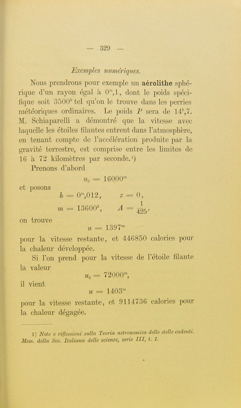 Exemples numériques. Nous prendrons pour exemple un aérolithe sphé- rique d'un rayon égal a 0',1, dont le poids spéci- fique soit 3500* tel qu'on le trouve dans les perries météoriques ordinaires. Le poids P sera de 14*,7. M. Scliiaparelli a démontré que la vitesse avec laquelle les étoiles filantes entrent dans l'atmosphère, en tenant compte de l'accélération produite par la gravité terrestre, est comprise entre les limites de 16 à 72 kilomètres par seconde, Prenons d'abord Wo = 16000' et posons 7i = 0^,012, 2 = 0, m = 13600*, ^ = 4^5^ on trouve ^^ = 1397- pour la vitesse restante, et 446850 calories pour la chaleur développée. Si l'on prend pour la vitesse de l'étoile filante la valeur Uo = 72000™, il vient it = 1403™ pour la vitesse restante, et 9114736 calories pom- la chaleur dégagée. 1) Note e riflessioni sulla Teoria astronomica délie stelle cadenti. Mem. délia Soc. Italiana délie scienze, série III, t. 1.