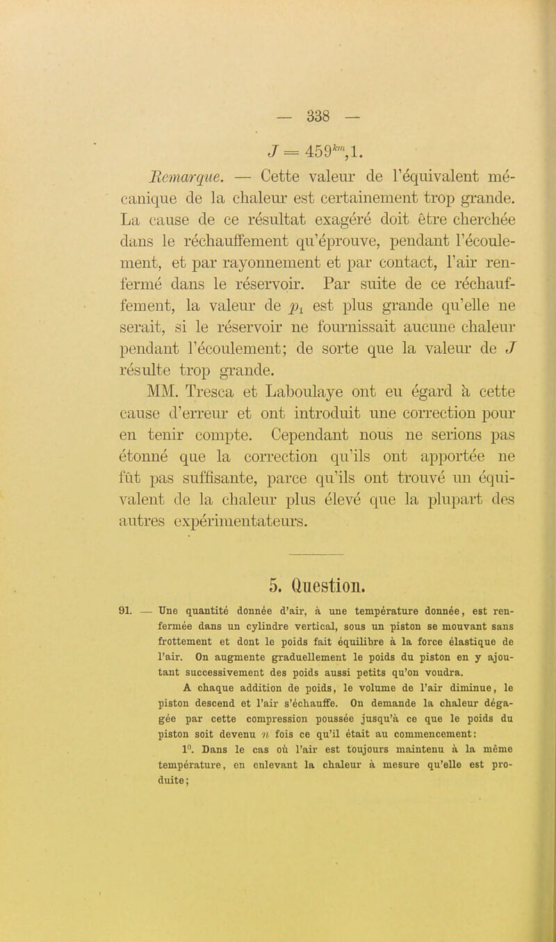 Bemarque. — Cette valeur de Téquivalent mé- canique de la chaleur est certainement trop grande. La cause de ce résultat exagéré doit être cherchée dans le réchauffement qu'éprouve, pendant l'écoule- ment, et par rayonnement et par contact, l'aù' ren- fermé dans le réservoù\ Par suite de ce réchauf- fement, la valeur de j^i est plus grande qu'elle ne serait, si le réservoir ne fournissait aucune chaleur pendant l'écoulement; de sorte que la valeur de J résulte trop grande. MM. Tresca et Laboulaye ont eu égard à cette cause d'erreur et ont introduit une correction pour en tenir compte. Cependant nous ne serions pas étonné que la correction qu'ils ont apportée ne fût pas suffisante, parce qu'ils ont trouvé un équi- valent de la chaleur plus élevé que la plupart des autres expérimentatem's. 5. ûuestion. 91. — Une quantité donnée d'air, à une température donnée, est ren- fermée dans un cylindre vertical, sous un piston se mouvant sans frottement et dont le poids fait équilibre à la force élastique de l'air. On augmente graduellement le poids du piston en y ajou- tant successivement des poids aussi petits qu'on voudra. A chaque addition de poids, le volume de l'air diminue, le piston descend et l'air s'échauffe. On demande la chaleur déga- gée par cette compression poussée jusqu'à ce que le poids du piston soit devenu « fois ce qu'il était au commencement: 1. Dans le cas où l'air est toujours maintenu à la même température, en enlevant la chaleur à mesure qu'elle est pro- duite;