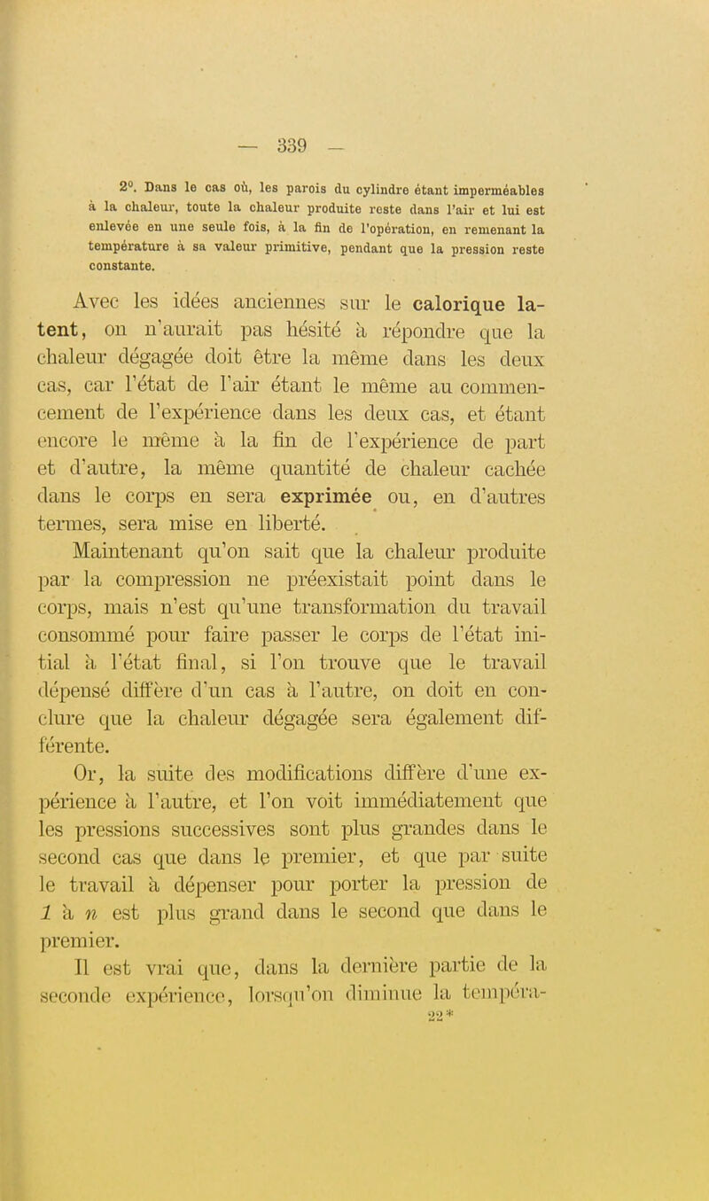 2. Dans le cas où, les parois du cylindre étant imperméables à la chaleur, toute la chaleur produite reste dans l'air et lui est enlevée en une seule fois, à la fin de l'opération, en remenant la température à sa valeur primitive, pendant que la pression reste constante. Avec les idées anciennes sur le calorique la- tent, on n'aurait pas hésité à répondre que la chaleur dégagée doit être la même dans les deux cas, car l'état de l'air étant le même au commen- cement de l'expérience dans les deux cas, et étant encore le même à la fin de l'expérience de part et d'autre, la même quantité de chaleur cachée dans le corps en sera exprimée ou, en d'autres ternies, sera mise en liberté. Maintenant qu'on sait que la chalem' produite par la compression ne préexistait point dans le corps, mais n'est qu'une transformation du travail consommé pour faire passer le corps de l'état ini- tial h l'état final, si l'on trouve que le travail dépensé diffère d'un cas a l'autre, on doit en con- clure que la chaleur dégagée sera également dif- férente. Or, la suite des modifications diffère d'une ex- périence à l'autre, et l'on voit immédiatement que les pressions successives sont plus grandes dans le second cas que dans le premier, et que par suite le travail à dépenser pour porter la pression de i à w est plus gTand dans le second que dans le premier. Il est vrai que, dans la dernière partie de la seconde expérience, lorsqu'on diminue la teinpéra- '2'2 *