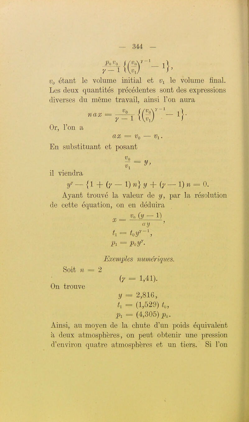 étant le volume initial et le volume final. Les deux quantités précédentes sont des expressions diverses du même travail, ainsi Ton aura Or, l'on a ax = Vq — Vi. En substituant et posant «1 y ■ il viendra f — {l + {y - r)n} y + {y ~l)n = 0. Ayant trouvé la valeur de y, par la résolution de cette équation, on en déduira ay ' h = W\ Pi = Poy^' Exemples numériques. Soit w = 2 ir = 1,41). On trouve y = 2,816, t, = (1,529) p, = (4,305) i^o. Ainsi, au moyen de la chute d'un poids équivalent a deux atmosphères, on peut obtenir une pression d'environ quatre atmosphères et un tiers. Si l'on