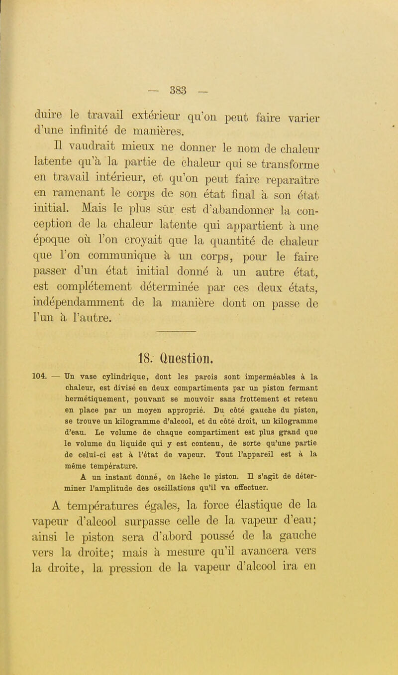 diiire le travail extérieur qu'on peut faire varier d'une infinité de manières. Il vaudrait mieux ne donner le nom de chaleur latente qu'à la partie de chaleur qui se transforme en travail intérieur, et qu'on peut faire reparaître en ramenant le corps de son état final à son état initial. Mais le plus sûr est d'abandonner la con- ception de la chaleur latente qui appartient à une époque où l'on croyait que la quantité de chaleur que l'on communique h un corps, pom* le faire passer d'un état initial donné à un autre état, est complètement déterminée par ces deux états, indépendamment de la manière dont on passe de l'un à l'autre. 18. Question. 104. — Un vase cylindrique, dont les parois sont imperméables à la chaleur, est divisé en deux compartiments par un piston fermant hermétiquement, pouvant se mouvoir sans frottement et retenu en place par un moyen approprié. Du côté gauche du piston, se trouve un kilogramme d'alcool, et du côté droit, un kilogramme d'eau. Le volume de chaque compartiment est plus grand que le volume du liquide qui y est contenu, de sorte qu'une partie de celui-ci est à l'état de vapeur. Tout l'appareU est à la même température. A un instant donné, on lâche le piston. IL s'agit de déter- miner l'amplitude des oscillations qu'il va effectuer. A températures égales, la force élastique de la vapeur d'alcool surpasse celle de la vapeur d'eau; ainsi le piston sera d'abord poussé de la gauche vers la droite; mais h. mesure qu'il avancera vers la droite, la pression de la vapeur d'alcool ira en