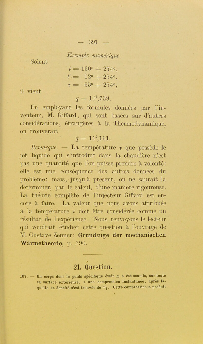 — 397 — Exemple numérique. Soient t = 160 + 2740, t' = 12« + 274% r = 63 + 274, il vient q = 10*,739. En employant les formules données par Tin- ventenr, M. Giffard, qui sont basées sur d'autres considérations, étrangères à la Thermodynamique, on trouverait g=lP,161. Bemarque. — La température t que possède le jet liquide qui s'introduit dans la chaudière n'est pas une quantité que l'on puisse prendre à volonté: elle est une conséquence des autres données du problème; mais, jusqu'à présent, on ne sam*ait la déterminer, par le calcul, d'une manière rigoureuse. La théorie complète de l'injecteur Giffard est en- core à faire. La valeur que nous avons attribuée h, la température t doit être considérée comme un résultat de l'expérience. Nous renvoyons le lecteur qui voudrait étudier cette question à l'ouvrage de M. Gustave Zeuner: Grundztige der mechanischen Warmetheorie, p. 390. 21. Question. 107. — Un corps dont le poids spécifique était o a été soumis, sur toute sa surface extérieure, à une compression instantanée, après la- quelle sa densité s'est trouvée de . Cette compression a produit