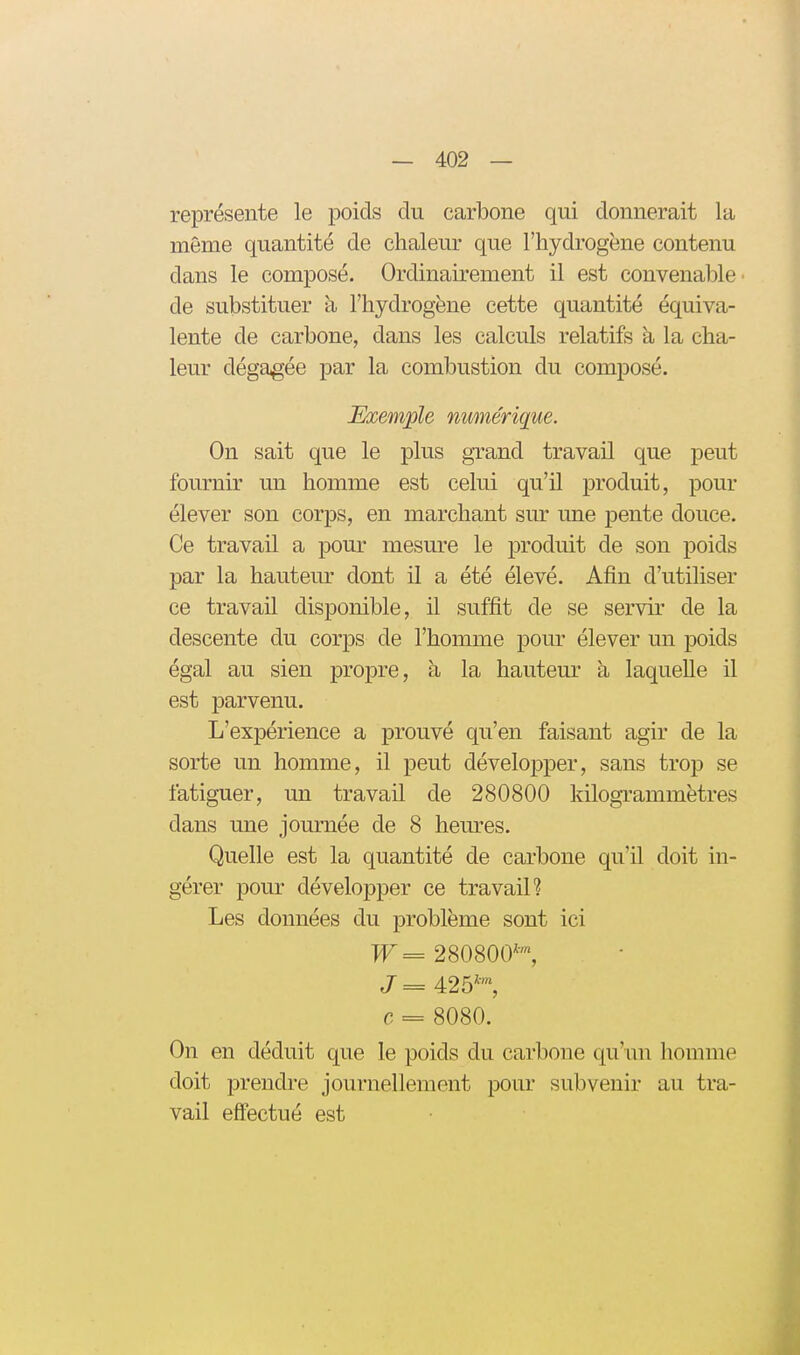 représente le poids du carbone qui donnerait la môme quantité de chaleur que l'hydrogène contenu dans le composé. Ordinairement il est convenal^le de substituer à l'hydrogène cette quantité équiva- lente de carbone, dans les calculs relatifs à la cha- leur dégagée par la combustion du composé. Exemple numérique. On sait que le plus grand travail que peut fournir un homme est celui qu'il produit, pour élever son corps, en marchant sur une pente douce. Ce travail a pour mesure le produit de son poids par la hauteur dont il a été élevé. Afin d'utiliser ce travail disponible, il suffit de se servir de la descente du corps de l'homme pour élever un poids égal au sien propre, à la hauteur à laquelle il est parvenu. L'expérience a prouvé qu'en faisant agir de la sorte un homme, il peut développer, sans trop se fatiguer, un travail de 280800 kilogrammètres dans une journée de 8 hernies. Quelle est la quantité de carbone qu'il doit in- gérer pour développer ce travail? Les données du problème sont ici Tr= 280800*™, J= 425*™, c = 8080. On en déduit que le poids du carbone qu'un homme doit prendre journellement pour subvenir au tra- vail efifectué est