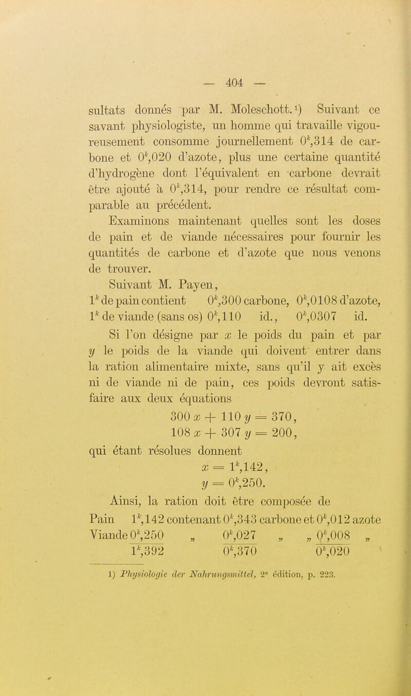 sultats donnés par M. Moleschott. Suivant ce savant physiologiste, un homme qui travaille vigou- reusement consomme journellement 0*,314 de car- bone et 0^,020 d'azote, plus une certaine quantité d'hydrogène dont l'équivalent en carbone devrait être ajouté a 0*,314, pour rendre ce résultat com- parable au précédent. Examinons maintenant quelles sont les doses de pain et de viande nécessaires pour fournir les quantités de carbone et d'azote que nous venons de trouver. Suivant M. Payen, 1* de pain contient 0*^300 carbone, 0*,0108 d'azote, Pde viande (sans os) 0*, 110 id., 0',0307 id. Si l'on désigne par % le poids du pain et par y le poids de la viande qui doivent entrer dans la ration alimentaire mixte, sans qu'il y ait excès ni de viande ni de pain, ces poids devront satis- faire aux deux équations 300^ + 110 2/ = 370, 108ic-f- 307 = 200, qui étant résolues donnent it; = l*,142, y = 0*,250. Ainsi, la ration doit être composée de Pain 1*, 142 contenant 0*,343 carbone et 0*,012 azote Viande 0^260 „ 0^027 „ ,,0^)08 „ 1*,392 0*,370 0*,02Ô 1) Physiologie der Nalmmgsmittél, 2 édition, jj. 223.