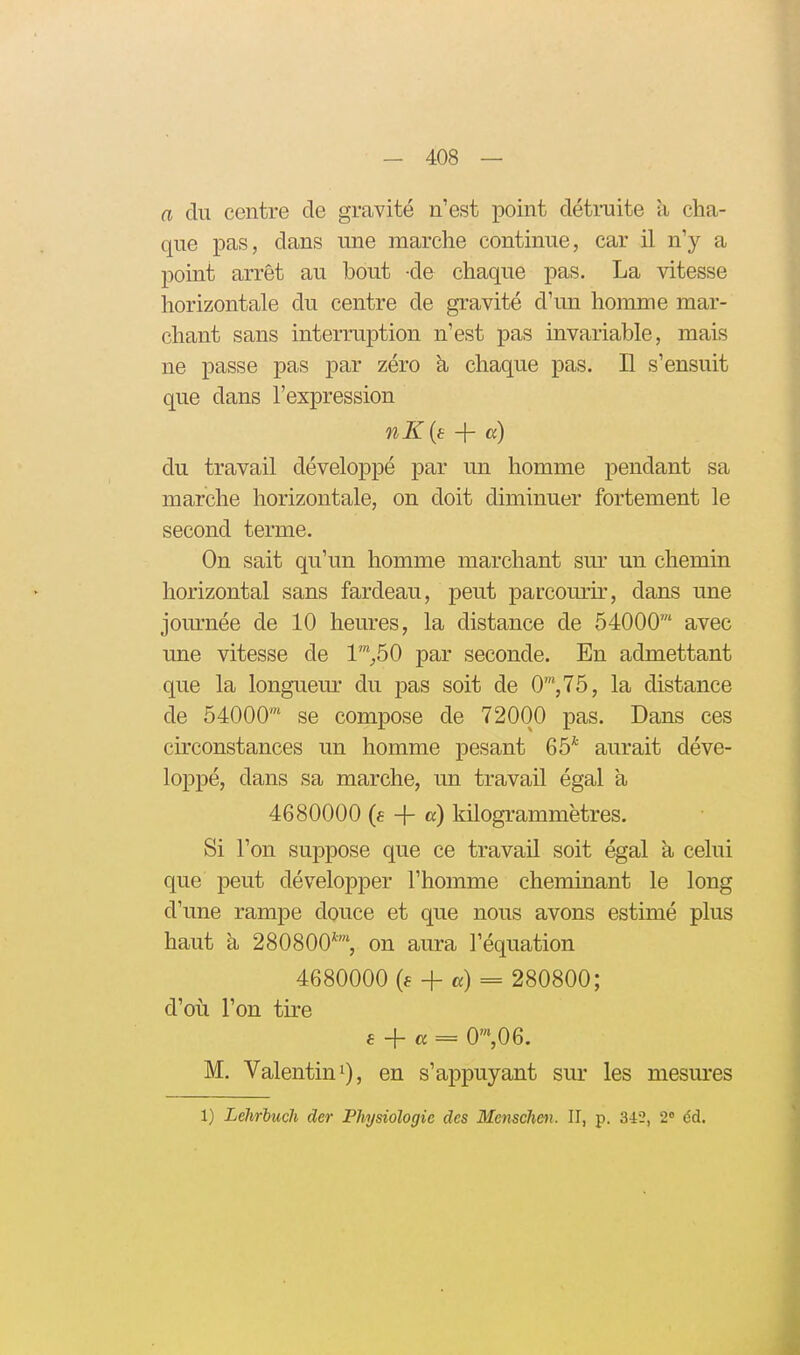 a du centre de gravité n'est point détruite à, cha- que pas, dans une marche continue, car il n'y a point arrêt au bout de chaque pas. La vitesse horizontale du centre de gravité d'un homme mar- chant sans intermjDtion n'est pas invariable, mais ne passe pas par zéro k chaque pas. Il s'ensuit que dans l'expression nK{i: + a) du travail développé par un homme pendant sa marche horizontale, on doit diminuer fortement le second terme. On sait qu'un homme marchant sm* un chemin horizontal sans fardeau, peut parcouru', dans une jom-née de 10 heures, la distance de 54000' avec une vitesse de 1™_,50 par seconde. En admettant que la longuem- du pas soit de 0™,75, la distance de 54000™ se compose de 72000 pas. Dans ces circonstances un homme pesant 65* aurait déve- loppé, dans sa marche, un travail égal à 4680000 (e + a) kilogrammëtres. Si l'on suppose que ce travail soit égal à celui que peut développer l'homme cheminant le long d'une rampe douce et que nous avons estimé plus haut à 280800*', on aura l'équation 4680000 (e + «) = 280800; d'où l'on tire e + a = 0',06. M. Valentini), en s'appuyant sur les mesures 1) Lehriuch der Physiologie des Mensehmi. II, p. 342, 2 éd.