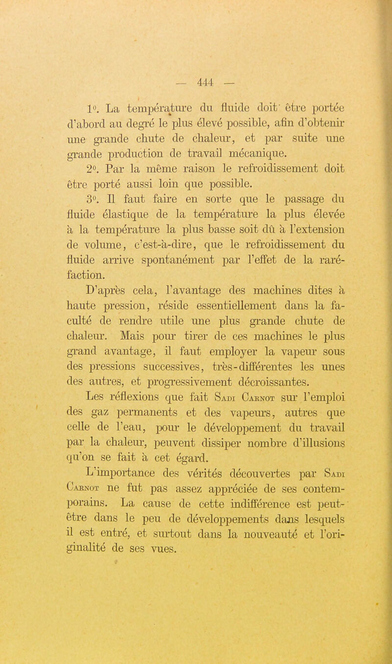 1. La température du fluide doit' être portée d'abord au degré le plus élevé possible, afin d'obtenir une grande chute de chaleur, et par suite une gi-ande production de travail mécanique. 20. Par la même raison le refroidissement doit être porté aussi loin que possible. 3. Il faut faire en sorte que le passage du fluide élastique de la température la plus élevée à la température la plus basse soit dû à l'extension de volume, c'est-à-dire, que le refroidissement du fluide arrive spontanément par l'efiet de la raré- faction. D'après cela, l'avantage des machmes dites à haute pression, réside essentiellement dans la fa- culté de rendre utile une plus grande chute de chaleur. Mais pour tirer de ces machines le plus gi-and avantage, il faut employer la vapem* sous des pressions successives, très-différentes les unes des autres, et progressivement décroissantes. Les réflexions que fait Sadi Cabnot sur l'emploi des gaz permanents et des vapeurs, autres que celle de l'eau, pour le développement du travail par la chaleur, peuvent dissiper nombre d'illusions qu'on se fait à cet égard. L'importance des vérités découvertes par Sadi Caenot ne fut pas assez appréciée de ses contem- porains. La cause de cette indifférence est peut- être dans le peu de développements dans lesquels il est entré, et surtout dans la nouveauté et l'ori- ginalité de ses vues.