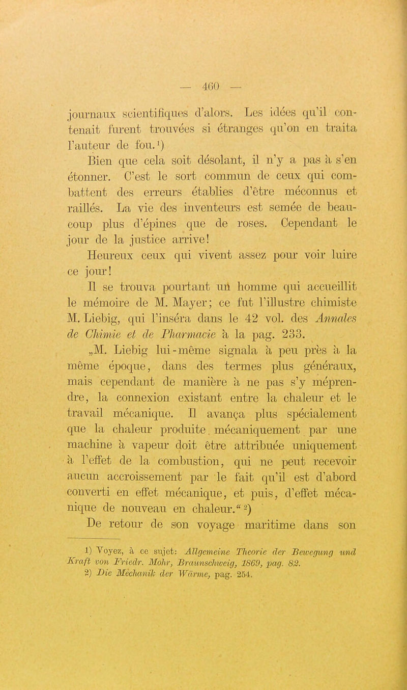 journaux sciuntifiqmis d'alors. Les idées qu'il con- tenait furent trouvées si étranges qu'on en traita l'auteur de fou.') Bien que cela soit désolant, il n'y a pas a s'en étonner. C'est le sort commun de ceux qui com- battent des erreurs établies d'être méconnus et raillés. La vie des inventeurs est semée de beau- coup plus d'épines que de roses. Cependant le jour de la justice arrive! Heureux ceux qui vivent assez pour voir luire ce jom! Il se trouva pourtant uil homme qui accueillit le mémoire de M. Mayer; ce fut l'illustre chimiste M. Liebig, qui l'inséra dans le 42 vol. des Annales de Chimie et de Pharmacie à la pag. 233. „M. Liebig lui-même signala à peu près a la même époque, dans des termes plus généraux, mais cependant de manière à ne pas s'y mépren- dre, la connexion existant entre la chalem- et le travail mécanique. Il avança plus spécialement que la chaleur produite. mécaniquement par une machine a vapeur doit être attribuée uniquement à l'effet de la combustion, qui ne peut recevoir aucun accroissement par le fait qu'il est d'abord converti en effet mécanique, et puis, d'effet méca- nique de nouveau en chaleur. 2) De retour de son voyage maritime dans son 1) Voyez, à ce sujet: Allgemdne Théorie der Betvefjung und Kraft von Friedr. Mohr, Braunschiveig, 1869, iiag. S2. 2) Bie Méclmiik der Warme, pag. 254.