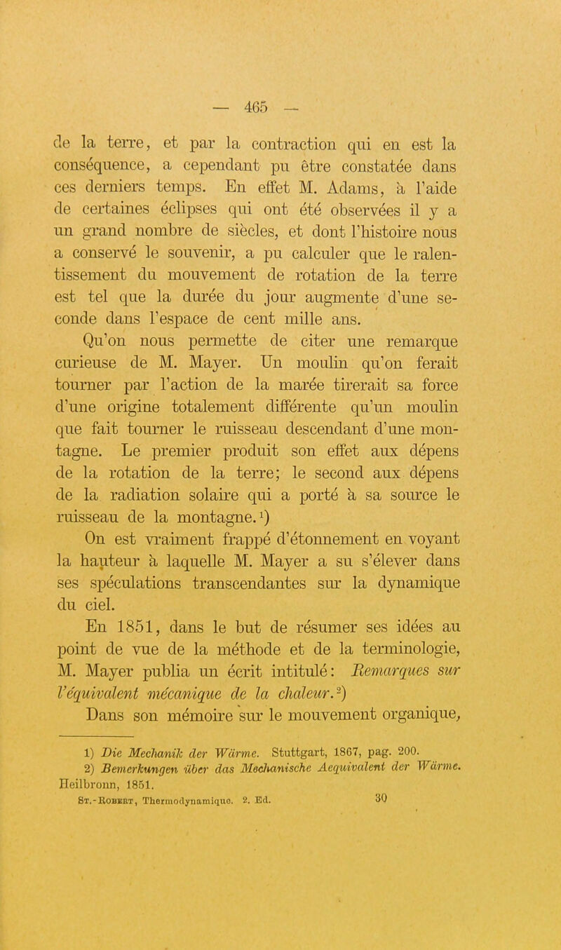 de la terre, et par la contraction qui en est la conséquence, a cependant pu être constatée dans ces derniers temps. En effet M. Adams, à l'aide de certaines éclipses qui ont été observées il y a un grand nombre de siècles, et dont Thistoire nous a conservé le souvenir, a pu calculer que le ralen- tissement du mouvement de rotation de la terre est tel que la durée du jour augmente d'une se- conde dans l'espace de cent mille ans. Qu'on nous permette de citer une remarque curieuse de M. Mayer. Un moulin qu'on ferait tourner par l'action de la marée tirerait sa force d'une origine totalement différente qu'un moulin que fait tourner le ruisseau descendant d'une mon- tagne. Le premier produit son effet aux dépens de la rotation de la terre; le second aux dépens de la radiation solaire qui a porté h sa source le ruisseau de la montagne. ^ On est vraiment frappé d'étonnement en voyant la hauteur à laquelle M. Mayer a su s'élever dans ses spéculations transcendantes sm- la dynamique du ciel. En 1851, dans le but de résumer ses idées au point de vue de la méthode et de la terminologie, M. Mayer publia un écrit intitulé: Bemarques sur l'équivalent mécanique de la chaleur.-) Dans son mémoire sur le mouvement organique, 1) Bie Mechanik der Wàrme. Stuttgart, 1867, pag. 200. 2) Bemcrkungen ilber das Mechanische Aequivalent der Wàrme. Heilbronn, 1851. St.-Bobbbt, Thermodynamiquo. 2. Ed. 30