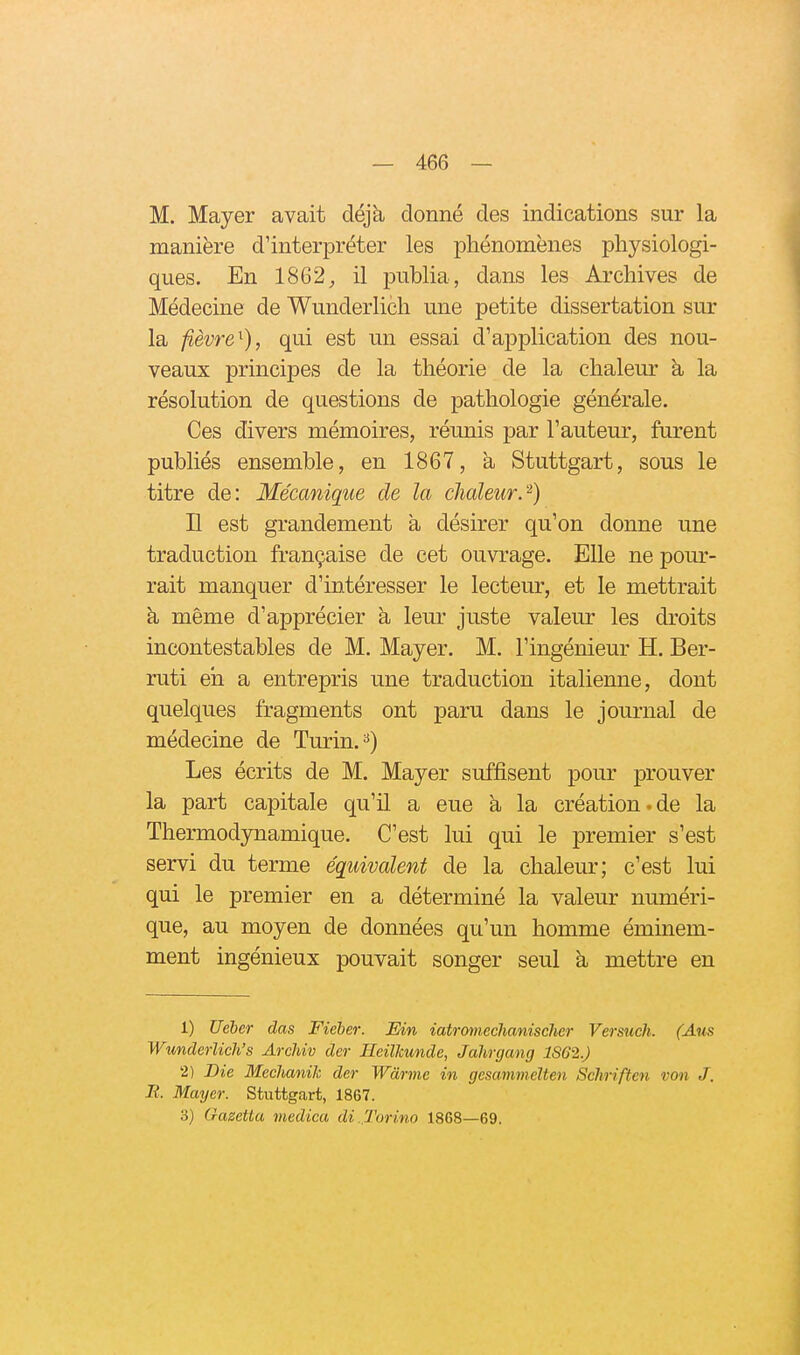 M. Mayer avait déjà donné des indications sur la manière d'interpréter les phénomènes physiologi- ques. En 1862;, il publia, dans les Archives de Médecine de Wunderlich une petite dissertation sur la fièvre^), qui est un essai d'application des nou- veaux principes de la théorie de la chaleur à, la résolution de questions de pathologie générale. Ces divers mémoires, réunis par l'auteur, furent publiés ensemble, en 1867, à Stuttgart, sous le titre de: Mécanique de la chaleur.'^) H est grandement à désirer qu'on donne une traduction française de cet ouvrage. Elle ne pom-- rait manquer d'intéresser le lecteur, et le mettrait à, même d'apprécier à leur juste valeur les droits incontestables de M. Mayer. M. l'ingénieur H. Ber- ruti eh a entrepris une traduction italienne, dont quelques fragments ont paru dans le journal de médecine de Turin. ^) Les écrits de M. Mayer suffisent pour prouver la part capitale qu'il a eue à la création.de la Thermodynamique. C'est lui qui le premier s'est servi du terme équivalent de la chaleur; c'est lui qui le premier en a déterminé la valeur numéri- que, au moyen de données qu'un homme éminem- ment ingénieux pouvait songer seul à mettre en 1) Ueler das Fieher. Ein iatromechanischer Versuch. (Aus Wunderlich's Archiv der HeilJcunde, Jahrgang 1SG2.) 2) Die Mechanik der Wàrme in gesammelten Schriften von J. B. Mayer. Stuttgart, 1867. 3) (razetta viedica di. Torino 1868—69.