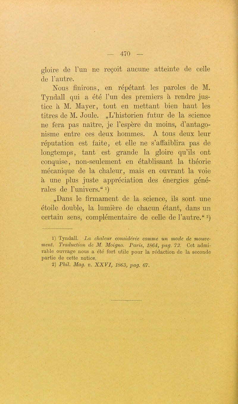 gloire de Tun ne reçoit aucune atteinte de celle de l'autre. Nous finirons, en répétant les paroles de M. Tyndall qui a été Tun des premiers à rendre jus- tice à M. Mayer, tout en mettant bien haut les titres de M. Joule. «L'historien futur de la science ne fera pas naître, je l'espère du moins, d'antago- nisme entre ces deux hommes. A tous deux leur réputation est faite, et elle ne s'affaiblira pas de longtemps, tant est grande la gloire qu'ils ont conquise, non-seulement en établissant la théorie mécanique de la chaleur, mais en ouvrant la voie h une plus juste appréciation des énergies géné- rales de l'univers. i) „Dans le firmament de la science, ils sont une étoile double, la lumière de chacun étant, dans un certain sens, complémentaire de celle de l'autre. ^) 1) Tyndall. La chaleur considérée comme un mode de mouve- ment. Traduction de M. Moigno. Paris, 1864, pag. 72. Cet admi- rable ouvrage nous a été fort utile pour la rédaction de la seconde partie de cette notice. 2) FUI. Mag. v. XXVI, 1863, pag. 67.