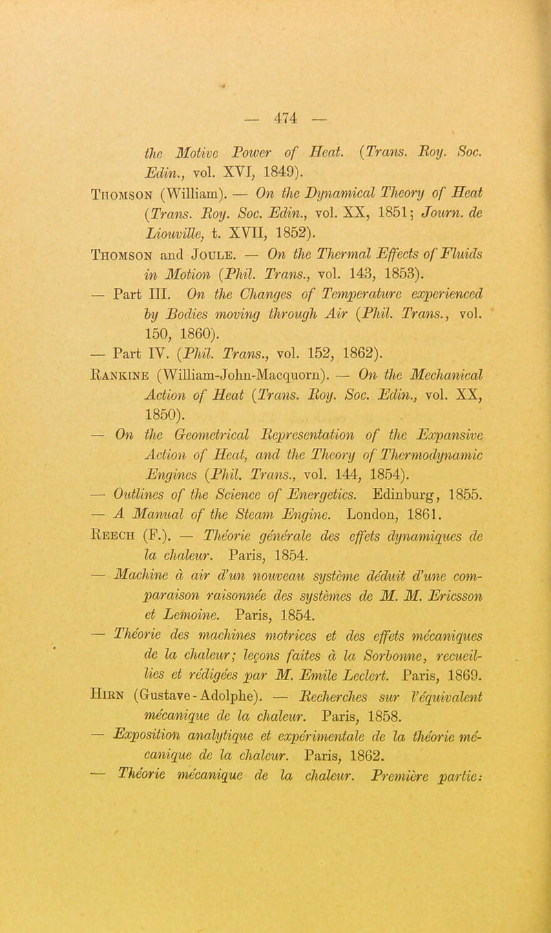 the Motive Power of Heat. (Trans. Roy. Soc. Edin., vol. XVI, 1849). TriOMSON (William). — On the Dynamical Theory of Heat {Trans. Roy. Soc. Edin., vol. XX, 1851; Journ. de Lioiiville, t. XVII, 1852). Thomson and Joule. — On the Thermal Effects of Fluids in Motion {FUI. Trans., vol. 143, 1853). — Part III. On the Changes of Température experienced hy Bodies moving throngh Air {Phil. Trans., vol. 150, 1860). — Part IV. {Phil. Trans., vol. 152, 1862). Rankine (William-John-Macquorn). — On the Mechanical Action of Heat {Trans. Roy. Soc. Edin., vol. XX, 1850). — On the Geometrical Représentation of the Expansive Action of Heat, and the Theory of Thermodynamic Engines {Phil. Trans., vol. 144, 1854). — OutUnes of the Science of Energetics. Edinburg, 1855. — A Manual of the Steam Engine. London, 1861. Reech (F.). — Théorie générale des effets dynamiques de la chaleur. Paris, 1854. — Machine à air d'un nouveau système déduit d'une com- paraison raisonnée des systèmes de M. M. Ericsson et Lemoine. Paris, 1854. — Théorie des machines motrices et des effets mécaniques de la chaleur; leçons faites à la Sorhonne, recueil- lies et rédigées par M. Emile Leclert. Paris, 1869. HiKN (Gustave-Adolphe). — Recherches sur l'équivalent mécanique de la chaleur. Paris, 1858. — Exposition analytique et expérimentale de la théorie mé- canique de la chaleur. Paris, 1862. — Théorie mécanique de la chaleur. Première partie: