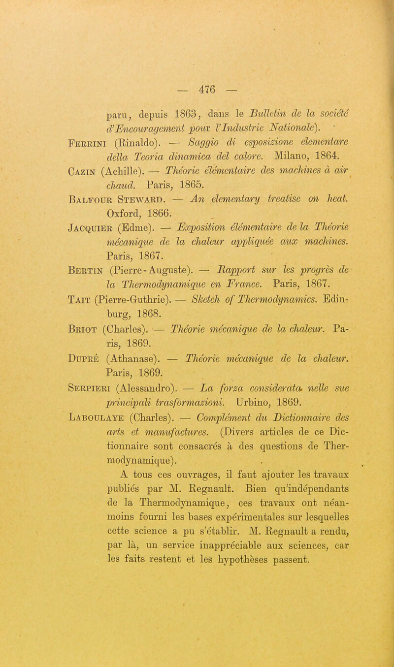 paru, depuis 1863, dans le Bulletin de la société d'Encouragement pour l'Industrie Nationale). • Perrini (Rinaldo). — Saggio di esposisione elementare délia Teoria dinamica del colore. Milano, 1864, Cazin (Achille). — Théorie élémentaire des machines à air chaud. Paris, 1865. Balfour Steward. — An élementary treatise on heat. Oxford, 1866. Jacquier (Edme). — Exposition élémentaire de la Théorie mécanique de la chaleur appliquée aux machines. Paris, 1867. Bertin (Pierre - Auguste). — Rapport sur les progrès de la Thermodynamique en France. Paris, 1867. Tait (Pierre-Guthrie). — Sketch of Thermodynamics. Edin- burg, 1868. Briot (Charles). — Théorie mécanique de la chaleur. Pa- ris, 1869. DuPRÉ (Athanase). — Théorie mécanique de la chaleur. Paris, 1869. Serpieri (Alessandro). — La for m considerata- nelle sue principali trasformasioni. Urbino, 1869. Laboulaye (Charles). — Complément du Dictionnaire des arts et manufactures. (Divers articles de ce Dic- tionnaire sont consacrés à des questions de Ther- modynamique). A tous ces ouvrages, il faut ajouter les travaux publiés par M. Regnault. Bien qu'indépendants de la Thermodynamique, ces travaux ont néan- moins fourni les bases expérimentales sur lesquelles cette science a pu s'établir. M. Regnault a rendu, par là, un service inappréciable aux sciences, car les faits restent et les hypothèses passent.