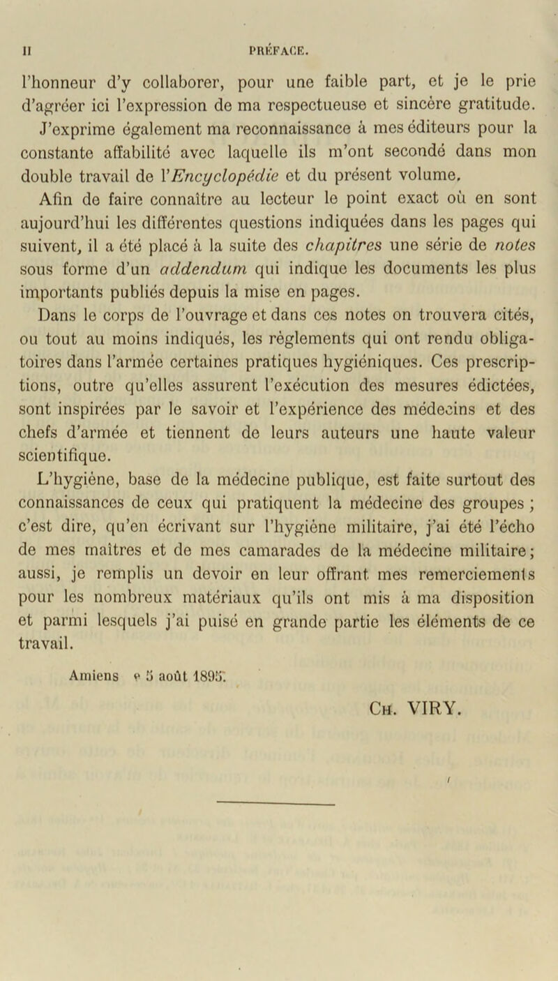 l’honneur d’y collaborer, pour une faible part, et je le prie d’agréer ici l’expression de ma respectueuse et sincère gratitude. J’exprime également ma reconnaissance à mes éditeurs pour la constante affabilité avec laquelle ils m’ont secondé dans mon double travail de VEncyclopédie et du présent volume. Afin de faire connaître au lecteur le point exact où en sont aujourd’hui les différentes questions indiquées dans les pages qui suivent, il a été placé à la suite des chapitres une série de notes sous forme d’un addendum qui indique les documents les plus importants publiés depuis la mise en pages. Dans le corps de l’ouvrage et dans ces notes on trouvera cités, ou tout au moins indiqués, les règlements qui ont rendu obliga- toires dans l’armée certaines pratiques hygiéniques. Ces prescrip- tions, outre qu’elles assurent l’exécution des mesures édictées, sont inspirées par le savoir et l’expérience des médecins et des chefs d’armée et tiennent de leurs auteurs une haute valeur scientifique. L’hygiène, base de la médecine publique, est faite surtout des connaissances de ceux qui pratiquent la médecine des groupes ; c’est dire, qu’en écrivant sur l’hygiène militaire, j’ai été l’écho de mes maîtres et de mes camarades de la médecine militaire; aussi, je remplis un devoir en leur offrant mes remerciements pour les nombreux matériaux qu’ils ont mis à ma di.sposition et parmi lesquels j’ai puisé en grande partie les éléments de ce travail. Amiens e ü août 189!j'. Ch. VIRY. /