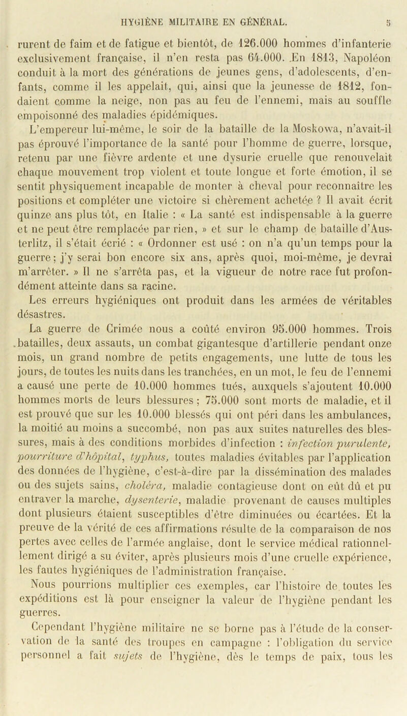 rurent de faim et de fatigue et bientôt, de 126.000 hommes d’infanterie exclusivement française, il n’cn resta pas 64.000. .En 1813, Napoléon conduit à la mort des générations de jeunes gens, d’adolescents, d’en- fants, comme il les appelait, qui, ainsi que la jeunesse de 1812, fon- daient comme la neige, non pas au feu de l’ennemi, mais au souffle empoisonné des maladies épidémiques. L’empereur lui-même, le soir de la bataille de la Moskovva, n’avait-il pas éprouvé l’importance de la santé pour l’homme de guerre, lorsque, retenu par une fièvre ardente et une dysurie cruelle que renouvelait chaque mouvement trop violent et toute longue et forte émotion, il se sentit physiquement incapable de monter à cheval pour reconnaître les positions et compléter une victoire si chèrement achetée ? Il avait écrit quinze ans plus tôt, en Italie : « La santé est indispensable à la guerre et ne peut être remplacée par rien, » et sur le champ de bataille d’Aus- terlitz, il s’était écrié : « Ordonner est usé : on n’a qu’un temps pour la guerre ; j’y serai bon encore six ans, après quoi, moi-même, je devrai m’arrêter. » Il ne s’arrêta pas, et la vigueur de notre race fut profon- dément atteinte dans sa racine. Les erreurs hygiéniques ont produit dans les armées de véritables désastres. La guerre de Crimée nous a coûté environ 95.000 hommes. Trois .batailles, deux assauts, un combat gigantesque d’artillerie pendant onze mois, un grand nombre de petits engagements, une lutte de tous les jours, de toutes les nuits dans les tranchées, en un mot, le feu de l’ennemi a causé une perte de 10.000 hommes tués, auxquels s’ajoutent 10.000 hommes morts de leurs blessures ; 75.000 sont morts de maladie, et il est prouvé que sur les 10.000 blessés qui ont péri dans les ambulances, la moitié au moins a succombé, non pas aux suites naturelles des bles- sures, mais à des conditions morbides d’infection : infection purulente, pourriture cVhàpital, typhus, toutes maladies évitables par l’application des données de l’hygiène, c’est-à-dire par 1a dissémination des malades ou des sujets sains, choléra, maladie contagieuse dont on eût dû et pu entraver la marche, dysenterie, maladie provenant de causes multiples dont plusieurs étaient susceptibles d’être diminuées ou écartées. Et la preuve de la vérité de ces affirmations résulte de la comparaison de nos pertes avec celles de l’armée anglaise, dont le service médical rationnel- lement dirigé a su éviter, après plusieurs mois d’une cruelle expérience, les fautes hygiéniques de l’administration française. Nous pourrions multiplier ces exemples, car Thistoire de. toutes les expéditions est là pour enseigner la valeur de l’hygiène pendant les guerres. Cependant l’hygiène militaire ne se borne pas à l’étude de la conser- vation de la santé des troupes en campagne ; l’obligation du service personnel a fait sujets de l’hygiène, dès le temps de paix, tous les